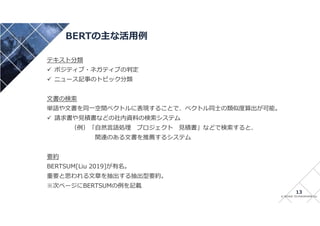 © INTAGE TECHNOSPHERE Inc
BERTの主な活用例
13
テキスト分類
 ポジティブ・ネガティブの判定
 ニュース記事のトピック分類
文書の検索
単語や文書を同一空間ベクトルに表現することで、ベクトル同士の類似度算出が可能。
 請求書や見積書などの社内資料の検索システム
（例）「自然言語処理 プロジェクト 見積書」などで検索すると、
関連のある文書を推薦するシステム
要約
BERTSUM[Liu 2019]が有名。
重要と思われる文章を抽出する抽出型要約。
※次ページにBERTSUMの例を記載
 