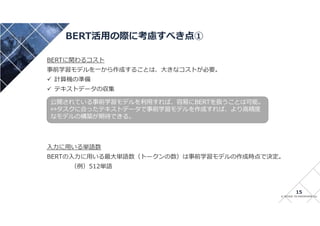 © INTAGE TECHNOSPHERE Inc
BERT活用の際に考慮すべき点①
15
BERTに関わるコスト
事前学習モデルを一から作成することは、大きなコストが必要。
 計算機の準備
 テキストデータの収集
入力に用いる単語数
BERTの入力に用いる最大単語数（トークンの数）は事前学習モデルの作成時点で決定。
（例）512単語
公開されている事前学習モデルを利用すれば、容易にBERTを扱うことは可能。
⇔タスクに合ったテキストデータで事前学習モデルを作成すれば、より高精度
なモデルの構築が期待できる。
 
