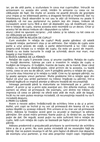 iar, pe de altă parte, o scufundare în ceva mai cuprinzător. întrucât ne 
armonizam cu acesta din urmă, intrăm în armonie cu ceea ce ne 
călăuzeşte de fapt. De multe sri acesta ne poartă dincolo de graniţele 
unui impas şi ne eliberează pentru o dragoste fericită şi împlinită. Dar nu 
întotdeauna. Dacă observăm la noi sau la alţii că limitarea nu poate fi 
depăşită, că noi sau partenerul nu putem ieşi din impas, trebuie să 
cunoaştem acest lucru fără a dori să deplasăm sau să modificam ceva. 
într-o relaţie de cuplu, starea aceasta este resimţită ca un deces. Chiar şi 
acestui fel de deces trebuie să-i răspundem cu iubire 
atunci când ne spunem reciproc: „mă iubesc şi te iubesc cu tot ceea ce 
ne călăuzeşte pe amândoi." 
CUM EVOLUĂM ÎN RELAŢIA DE CUPLU? 
Cum evoluăm în relaţia de cuplu? Mulţi poate gândesc că odată 
începută relaţia, partenerii stau şi se odihnesc. Dar relaţia de cuplu este 
parte a unui proces de viaţă, o parte determinantă a lui. Căci viaţa 
propriu-zisă începe cu o relaţie de cuplu. Ea este un punct de maxim. 
Odată cu ea toate lucrurile în viaţă se schimbă, devin mai mari, mai 
bogate şi mai împlinite. 
A ÎNVĂŢA IUBIREA DE LA PĂRINŢI 
Relaţiei de cuplu îi precede ceva, şi anume copilăria. Relaţia de cuplu 
se învaţă devreme. Iubirea pe care o investim în relaţia de cuplu o 
învăţăm de timpuriu. O învăţăm, înainte de toate, de la mamă. Doar când 
relaţia cu mama se desăvârşeşte, când primim de la aceasta, cu toată 
inima, ceea ce are ea de dăruit, vom fi pregătiţi pentru o relaţie de cuplu. 
Lucrurile stau întocmai şi în relaţia cu tatăl. Cine nu îşi apropie părinţii, nu 
îşi poate apropia vreun partener. Multe probleme într-o relaţie apar din 
faptul că unul sau ambii parteneri nu trăiesc împăcaţi cu părinţii, într-o 
strânsă legătură ce implică atenţie şi dăruire însoţită de recunoştinţă. 
întreaga perioadă până la maturitate se întemeiază pe a „primi cu 
iubire". A primi şi iar a primi este esenţial aici. Din diferite motive, mulţi 
oameni se sfiesc să primească. De exemplu, unii dintre noi trăiesc cu 
impresia că ceea ce părinţii ne oferă este atât de mult, atât de bogat, 
încât nu ne vom putea revanşa niciodată, că recunoştinţa noastră nu va fi 
niciodată deajuns. 
A PRIMI CU IUBIRE 
Avem o nevoie adânc înrădăcinată de echilibru între a da şi a primi. 
Astfel, unii copii se închid şi nu vor să primească din teama că nu vor 
putea răsplăti cu aceeaşi măsură. Prin urmare ei nu mai vor să primească 
nimic. Adesea îşi însoţesc acest gest cu acuzaţii şi reproşuri la adresa 
părinţilor. Din acest motiv primesc foarte puţin şi, la rândul lor, au foarte 
puţin de dat. De regulă, acest puţin nu este suficient într-o relaţie de 
cuplu. Iată cum relaţia de cuplu se bazează pe faptul că noi primim de la 
părinţi. 
Adesea predomină o prejudecată privitoare la sentimentul de echilibru 
între a da şi a primi. Nu vom putea niciodată să ne revanşăm faţă de 
părinţi. Dar ne putem revanşa în alt fel, prin faptul că dăruim mai departe, 
de exemplu unui partener, şi mai ales propriilor noştri copii. înţelegând 
 