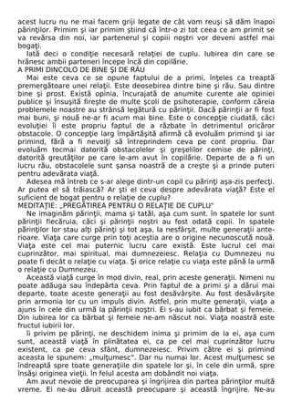 acest lucru nu ne mai facem griji legate de cât vom reuşi să dăm înapoi 
părinţilor. Primim şi iar primim ştiind că într-o zi tot ceea ce am primit se 
va revărsa din noi, iar partenerul şi copiii noştri vor deveni astfel mai 
bogaţi. 
Iată deci o condiţie necesară relaţiei de cuplu. Iubirea din care se 
hrănesc ambii parteneri începe încă din copilărie. 
A PRIMI DINCOLO DE BINE ŞI DE RÂU 
Mai este ceva ce se opune faptului de a primi, înţeles ca treaptă 
premergătoare unei relaţii. Este deosebirea dintre bine şi rău. Sau dintre 
bine şi prost. Există opinia, încurajată de anumite curente ale opiniei 
publice şi însuşită fireşte de multe şcoli de psihoterapie, conform căreia 
problemele noastre au strânsă legătură cu părinţii. Dacă părinţii ar fi fost 
mai buni, şi nouă ne-ar fi acum mai bine. Este o concepţie ciudată, căci 
evoluţiei îi este propriu faptul de a răzbate în detrimentul oricăror 
obstacole. O concepţie larg împărtăşită afirmă că evoluăm primind şi iar 
primind, fără a fi nevoiţi să întreprindem ceva pe cont propriu. Dar 
evoluăm tocmai datorită obstacolelor şi greşelilor comise de părinţi, 
datorită greutăţilor pe care le-am avut în copilărie. Departe de a fi un 
lucru rău, obstacolele sunt şansa noastră de a creşte şi a prinde puteri 
pentru adevărata viaţă. 
Adesea mă întreb ce s-ar alege dintr-un copil cu părinţi aşa-zis perfecţi. 
Ar putea el să trăiască? Ar şti el ceva despre adevărata viaţă? Este el 
suficient de bogat pentru o relaţie de cuplu? 
MEDITAŢIE: „PREGĂTIREA PENTRU O RELAŢIE DE CUPLU" 
Ne imaginăm părinţii, mama şi tatăl, aşa cum sunt. în spatele lor sunt 
părinţii fiecăruia, căci şi părinţii noştri au fost odată copii. în spatele 
părinţilor lor stau alţi părinţi şi tot aşa, la nesfârşit, multe generaţii ante-rioare. 
Viaţa care curge prin toţi aceştia are o origine necunoscută nouă. 
Viaţa este cel mai puternic lucru care există. Este lucrul cel mai 
cuprinzător, mai spiritual, mai dumnezeiesc. Relaţia cu Dumnezeu nu 
poate fi decât o relaţie cu viaţa. Şi orice relaţie cu viaţa este până la urmă 
o relaţie cu Dumnezeu. 
Această viaţă curge în mod divin, real, prin aceste generaţii. Nimeni nu 
poate adăuga sau îndepărta ceva. Prin faptul de a primi şi a dărui mai 
departe, toate aceste generaţii au fost desăvârşite. Au fost desăvârşite 
prin armonia lor cu un impuls divin. Astfel, prin multe generaţii, viaţa a 
ajuns în cele din urmă la părinţii noştri. Ei s-au iubit ca bărbat şi femeie. 
Din iubirea lor ca bărbat şi femeie ne-am născut noi. Viaţa noastră este 
fructul iubirii lor. 
îi privim pe părinţi, ne deschidem inima şi primim de la ei, aşa cum 
sunt, această viaţă în plinătatea ei, ca pe cel mai cuprinzător lucru 
existent, ca pe ceva sfânt, dumnezeiesc. Privim către ei şi primind 
aceasta le spunem: „mulţumesc". Dar nu numai lor. Acest mulţumesc se 
îndreaptă spre toate generaţiile din spatele lor şi, în cele din urmă, spre 
însăşi originea vieţii. în felul acesta am dobândit noi viaţa. 
Am avut nevoie de preocuparea şi îngrijirea din partea părinţilor multă 
vreme. Ei ne-au dăruit această preocupare şi această îngrijire. Ne-au 
 