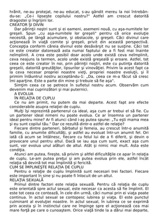 hrănit, ne-au protejat, ne-au educat, s-au gândit mereu la noi întrebân-du- 
se: „Ce-i lipseşte copilului nostru?" Astfel am crescut datorită 
dragostei şi îngrijirii lor. 
CREATOR Şl DIVIN 
Dar părinţii noştri sunt şi ei oameni, asemeni nouă, cu aşa-numitele lor 
greşeli. Spun „cu aşa-numitele lor greşeli" pentru că orice evoluţie 
necesită, pe lângă acumulare, şi obstacole, şi greşeli. Căci divinul care 
acţionează în viaţă comite şi greşeli, privit din această perspectivă. 
Concepţia conform căreia divinul este desăvârşit nu se susţine. Căci tot 
ce este creator datorează asta numai faptului de a fi fost mai înainte 
neîmplinit. A crea este posibil doar acolo unde există ceva neîmplinit, 
ceva neajuns la termen, acolo unde există greşeală şi eroare. Astfel, tot 
ceea ce este creator în noi, prin părinţii noştri, este cu putinţa datorită 
greşelii, datorită greutăţilor, lipsurilor şi vinovăţiei. Privim la acest fapt ca 
la ceva necesar propriei noastre vieţi, propriei noastre evoluţii, şi îl 
primim înlăuntrul nostru acceptându-1: „Da, ceea ce m-a făcut să cresc 
îmi aparţine. Este o parte din mine şi trebuie să fie aşa". 
Simţim ceea ce se petrece în sufletul nostru acum. Observăm cum 
devenim mai cuprinzători şi mai puternici. 
A EVOLUA 
ÎN RELAŢIA DE CUPLU 
Ce nu am primit, nu putem da mai departe. Acest fapt are efecte 
considerabile asupra relaţiei de cuplu. 
Mulţi îşi reprezintă partenerul ca ideal, aşa cum ar trebui el să fie. Cu 
un partener ideal nimeni nu poate evolua. Ce ar însemna un partener 
ideal pentru mine? Ar fi atunci când i-aş putea spune: „Tu eşti mama mea 
şi eu sunt copilul tău." Dar ce rezultă dintr-o astfel de relaţie? 
Fiecare dintre parteneri, bărbatul şi femeia, au crescut într-o anumită 
familie, cu anumite dificultăţi, şi astfel au evoluat într-un anumit fel. Ori 
iată că acum se întâlnesc, fiecare cu felul lui de a fi diferit, şi devin o 
provocare unul pentru altul. Dacă se iau aşa cum sunt, exact aşa cum 
sunt, vor evolua unul alături de altul. Atât şi nimic mai mult. Asta este 
condiţia. 
Atunci am putea, fireşte, să privim şi altfel dificultăţile ce apar în relaţia 
de cuplu. Le-am putea preţui şi am putea evolua prin ele, astfel încât 
relaţia să devină tot mai împlinită şi fericită. 
CUM SE ÎMPLINEŞTE RELAŢIA DE CUPLU 
Pentru o relaţie de cuplu împlinită sunt necesari trei factori. Fiecare 
este important în sine şi nu poate fi înlocuit de un altul. 
RELAŢIA SEXUALĂ 
Primul dintre factori este relaţia sexuală. Pentru că relaţia de cuplu 
este orientată spre actul sexual, este necesar ca acesta să fie împlinit. El 
este tot ceea ce contează, în cele din urmă, căci numai prin ei viaţa poate 
continua. în actul sexual se contopesc iubirea şi viaţa. El este punctul 
culminant al evoluţiei noastre. în actul sexual, în iubirea ce se exprimă 
prin acesta şi în instinctul care ne împinge spre el acţionează cea mai 
mare forţă pe care o cunoaştem. Orice viaţă tinde la a dărui mai departe, 
 