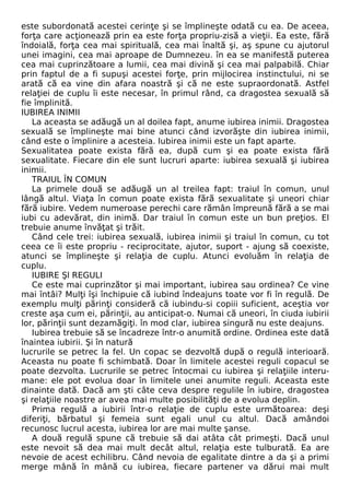 este subordonată acestei cerinţe şi se împlineşte odată cu ea. De aceea, 
forţa care acţionează prin ea este forţa propriu-zisă a vieţii. Ea este, fără 
îndoială, forţa cea mai spirituală, cea mai înaltă şi, aş spune cu ajutorul 
unei imagini, cea mai aproape de Dumnezeu. în ea se manifestă puterea 
cea mai cuprinzătoare a lumii, cea mai divină şi cea mai palpabilă. Chiar 
prin faptul de a fi supuşi acestei forţe, prin mijlocirea instinctului, ni se 
arată că ea vine din afara noastră şi că ne este supraordonată. Astfel 
relaţiei de cuplu îi este necesar, în primul rând, ca dragostea sexuală să 
fie împlinită. 
IUBIREA INIMII 
La aceasta se adăugă un al doilea fapt, anume iubirea inimii. Dragostea 
sexuală se împlineşte mai bine atunci când izvorăşte din iubirea inimii, 
când este o împlinire a acesteia. Iubirea inimii este un fapt aparte. 
Sexualitatea poate exista fără ea, după cum şi ea poate exista fără 
sexualitate. Fiecare din ele sunt lucruri aparte: iubirea sexuală şi iubirea 
inimii. 
TRAIUL ÎN COMUN 
La primele două se adăugă un al treilea fapt: traiul în comun, unul 
lângă altul. Viaţa în comun poate exista fără sexualitate şi uneori chiar 
fără iubire. Vedem numeroase perechi care rămân împreună fără a se mai 
iubi cu adevărat, din inimă. Dar traiul în comun este un bun preţios. El 
trebuie anume învăţat şi trăit. 
Când cele trei: iubirea sexuală, iubirea inimii şi traiul în comun, cu tot 
ceea ce îi este propriu - reciprocitate, ajutor, suport - ajung să coexiste, 
atunci se împlineşte şi relaţia de cuplu. Atunci evoluăm în relaţia de 
cuplu. 
IUBIRE Şl REGULI 
Ce este mai cuprinzător şi mai important, iubirea sau ordinea? Ce vine 
mai întâi? Mulţi îşi închipuie că iubind îndeajuns toate vor fi în regulă. De 
exemplu mulţi părinţi consideră că iubindu-si copiii suficient, aceştia vor 
creste aşa cum ei, părinţii, au anticipat-o. Numai că uneori, în ciuda iubirii 
lor, părinţii sunt dezamăgiţi. în mod clar, iubirea singură nu este deajuns. 
Iubirea trebuie să se încadreze într-o anumită ordine. Ordinea este dată 
înaintea iubirii. Şi în natură 
lucrurile se petrec la fel. Un copac se dezvoltă după o regulă interioară. 
Aceasta nu poate fi schimbată. Doar în limitele acestei reguli copacul se 
poate dezvolta. Lucrurile se petrec întocmai cu iubirea şi relaţiile interu-mane: 
ele pot evolua doar în limitele unei anumite reguli. Aceasta este 
dinainte dată. Dacă am şti câte ceva despre regulile în iubire, dragostea 
şi relaţiile noastre ar avea mai multe posibilităţi de a evolua deplin. 
Prima regulă a iubirii într-o relaţie de cuplu este următoarea: deşi 
diferiţi, bărbatul şi femeia sunt egali unul cu altul. Dacă amândoi 
recunosc lucrul acesta, iubirea lor are mai multe şanse. 
A două regulă spune că trebuie să dai atâta cât primeşti. Dacă unul 
este nevoit să dea mai mult decât altul, relaţia este tulburată. Ea are 
nevoie de acest echilibru. Când nevoia de egalitate dintre a da şi a primi 
merge mână în mână cu iubirea, fiecare partener va dărui mai mult 
 
