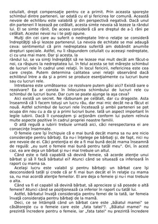 celuilalt, drept compensaţie pentru ce a primit. Prin aceasta sporeşte 
schimbul dintre parteneri, iar odată cu el şi fericirea lor comună. Această 
nevoie de echilibru este valabilă şi din perspectivă negativă. Dacă unul 
din parteneri îl lezează pe celălalt, acesta simte nevoia să lezeze la rândul 
lui. El se simte rănit. De aceea consideră că are dreptul de a-1 răni pe 
celălalt. Acestei nevoi nu i te poţi opune. 
Mulţi din cei care au suferit o nedreptate într-o relaţie se consideră 
îndreptăţiţi să-şi lezeze partenerul. La nevoia de echitate se mai adaugă 
ceva: sentimentul că prin nedreptatea suferită am dobândit anumite 
drepturi speciale. Astfel, nu îi răspundem celuilalt cu aceeaşi nedreptate, 
ci cu una mai mare. Dar şi acesta, la 
rândul lui, se va simţi îndreptăţit să ne lezeze mai mult decât am făcut-o 
noi, ca răspuns la nedreptatea lui. în felul acesta se tot măreşte schimbul 
de lucruri rele în cadrul unei relaţii. în locul fericirii, nefericirea este cea 
care creşte. Putem determina calitatea unei relaţii observând dacă 
echilibrul între a da şi a primi se produce esenţialmente cu lucruri bune 
sau cu lucruri rele. 
întrebarea este următoarea: ce rezolvare putem găsi aici? Există oare o 
rezolvare? Ea ar consta în înlocuirea schimbului de lucruri rele cu 
schimbul de lucruri bune. Dar cum se poate ajunge Ia aşa ceva? 
Aici există un secret. Ne răzbunam pe celălalt, dar cu dragoste. Asta 
înseamnă că îi facem totuşi un lucru rău, dar mai mic decât ne-a făcut ei 
nouă. Astfel schimbul de lucruri rele încetează şi ambii parteneri se pot 
ocupa din nou cu a da şi a primi lucruri bune. Iată un aspect important în 
legile iubirii. Dacă îl cunoaştem şi acţionăm conform lui putem reînvia 
multe aspecte pozitive în cadrul propriei noastre familii. 
O altă regulă a iubirii trebuie urmată aici, căci nerespectarea ei are 
consecinţe însemnate. 
O femeie care îşi închipuie că e mai bună decât mama sa nu are nicio 
consideraţie pentru bărbaţi. Ea nu-i înţelege pe bărbaţi şi, de fapt, nici nu 
are nevoie de ei. Căci pretenţia ei de a fi mai bună decât mama înseamnă 
de regulă: „eu sunt o femeie mai bună pentru tatăl meu". Ori, în acest 
caz, ea are deja un bărbat şi nu-i mai trebuie un altul. 
Când este o fată capabilă să devină femeie, să acorde atenţie unui 
bărbat şi să îl facă bărbatul ei? Atunci când se situează ca inferioară în 
raport cu mama sa. 
Acelaşi lucru este valabil şi pentru bărbaţi: un bărbat care îşi 
desconsideră tatăl şi crede că ar fi mai bun decât el în relaţie cu mama 
sa, nu mai acordă atenţie femeilor. El are deja o femeie şi nu-i mai trebuie 
o alta. 
Când va fi el capabil să devină bărbat, să aprecieze şi să posede o altă 
femeie? Atunci când se poziţionează ca inferior în raport cu tatăl lui. 
Astfel, bărbatul învaţă consideraţia pentru femei de la tată, iar femeia 
învaţă consideraţia pentru bărbaţi de la mamă. 
Deci, ce se întâmplă când un bărbat care este „băiatul mamei" se 
căsătoreşte cu o femeie care este „fata tatei"?. „Băiatul mamei" nu 
prezintă încredere pentru o femeie, iar „fata tatei" nu prezintă încredere 
 