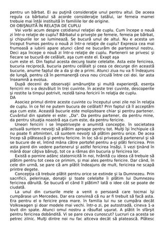 pentru un bărbat. Ei au puţină consideraţie unul pentru altul. De aceea 
regula ca bărbatul să acorde consideraţie tatălui, iar femeia mamei 
trebuie mai întâi instituită în familiile lor de origine. 
OII OBIŞNUITĂ ÎN RELAŢIA DE CUPLU 
Voi vorbi acum despre cotidianul relaţiei de cuplu. Cum începe o nouă 
zi într-o relaţie de cuplu? Bărbatul o priveşte pe femeie, femeia pe bărbat, 
şi chipurile lor se luminează. Se bucură unul de altul. Nu e acesta un 
început frumos pentru o nouă zi într-o relaţie de cuplu? Expresia cea mai 
frumoasă a iubirii apare atunci când ne bucurăm de partenerul nostru. 
Deci aşa începe o nouă zi într-o relaţie de cuplu. Partenerii se privesc şi 
fiecare se bucură de celălalt, aşa cum este el. Exapt aşa 
cum este el. Din faptul acesta decurg toate celelalte. Asta este fericirea, 
bucuria reciprocă, bucuria pentru celălalt şi ceea ce decurge din această 
bucurie, anume faptul de a da şi de a primi. Atunci ziua nu va fi îndeajuns 
de lungă, pentru că în permanenţă ceva nou circulă între cei doi. Iar asta 
înseamnă a evolua. 
După decenii de observaţii amănunţite şi multă experienţă, esenţa 
fericirii mi s-a dezvăluit în trei cuvinte. în aceste trei cuvinte, descoperite 
şi rostite la timpul potrivit, rezidă taina fericirii în relaţia de cuplu. 
DA 
Asociez primul dintre aceste cuvinte cu începutul unei zile noi în relaţia 
de cuplu. în ce fel ne putem bucura de celălalt? Prin faptul că îl acceptăm 
aşa cum este. Această bucurie este molipsitoare chiar şi pentru partener. 
Cuvântul din spatele ei este: „Da". Da pentru partener, da pentru mine, 
da pentru situaţia noastră aşa cum este, da pentru fericire. 
Uneori fericirii i se împotriveşte o anumită concepţie. în societatea 
actuală suntem nevoiţi să plătim aproape pentru tot. Mulţi îşi închipuie că 
nu poate fi altminteri, că suntem nevoiţi să plătim pentru orice. De acea 
încep să plătească şi pentru fericire. în loc să-si privească partenerul şi să 
se bucure de el, întind mâna către portofel pentru a-şi plăti fericirea. Prin 
asta pierd din vedere partenerul şi astfel fericirea însăşi. îi vezi ţinând în 
mână doar câţiva bănuţi, tot ce a rămas din bucuria şi fericirea lor. 
Există o pornire adânc statornicită în noi, hrănită cu ideea că trebuie să 
plătim pentru tot ceea ce primim, şi mai ales pentru fericire. Dar când, în 
cele din urmă, se pare că am plătit îndeajuns de mult, fericirea ne scapă 
printre degete. 
Concepţia că trebuie plătit pentru orice se extinde şi la Dumnezeu. Prin 
sacrificii, pelerinaje, donaţii şi toate celelalte îi plătim lui Dumnezeu 
fericirea dăruită. Se bucură el când îl plătim? Iată o idee cât se poate de 
ciudată. 
La unul din cursurile mele a venit o persoană care tocmai îşi 
cumpărase un Mercedes. Dar era convinsă că nu ar fi trebuit să facă asta. 
Era pentru el o fericire prea mare. în familia lui nu se cumpăra decât 
Volkswagen şi doar modele mai vechi. într-o zi, pe autostradă, cineva 1-a 
lovit din spate. Atunci omul nostru a răsuflat uşurat. A plătit în sfârşit 
pentru fericirea dobândită. Vi se pare ceva cunoscut? Lucruri ca acesta se 
petrec zilnic. Mulţi dintre noi nu fac altceva decât să platească. Plătesc 
 