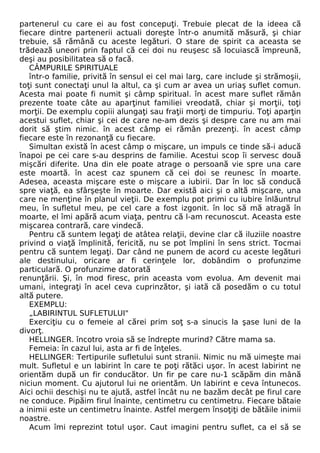 partenerul cu care ei au fost concepuţi. Trebuie plecat de la ideea că 
fiecare dintre partenerii actuali doreşte într-o anumită măsură, şi chiar 
trebuie, să rămână cu aceste legături. O stare de spirit ca aceasta se 
trădează uneori prin faptul că cei doi nu reuşesc să locuiască împreună, 
deşi au posibilitatea să o facă. 
CÂMPURILE SPIRITUALE 
într-o familie, privită în sensul ei cel mai larg, care include şi strămoşii, 
toţi sunt conectaţi unul la altul, ca şi cum ar avea un uriaş suflet comun. 
Acesta mai poate fi numit şi câmp spiritual. în acest mare suflet rămân 
prezente toate câte au aparţinut familiei vreodată, chiar şi morţii, toţi 
morţii. De exemplu copiii alungaţi sau fraţii morţi de timpuriu. Toţi aparţin 
acestui suflet, chiar şi cei de care ne-am dezis şi despre care nu am mai 
dorit să ştim nimic. în acest câmp ei rămân prezenţi. în acest câmp 
fiecare este în rezonanţă cu fiecare. 
Simultan există în acest câmp o mişcare, un impuls ce tinde să-i aducă 
înapoi pe cei care s-au desprins de familie. Acestui scop îi servesc două 
mişcări diferite. Una din ele poate atrage o persoană vie spre una care 
este moartă. în acest caz spunem că cei doi se reunesc în moarte. 
Adesea, aceasta mişcare este o mişcare a iubirii. Dar în loc să conducă 
spre viaţă, ea sfârşeşte în moarte. Dar există aici şi o altă mişcare, una 
care ne menţine în planul vieţii. De exemplu pot primi cu iubire înlăuntrul 
meu, în sufletul meu, pe cel care a fost izgonit. în loc să mă atragă în 
moarte, el îmi apără acum viaţa, pentru că l-am recunoscut. Aceasta este 
mişcarea contrară, care vindecă. 
Pentru că suntem legaţi de atâtea relaţii, devine clar că iluziile noastre 
privind o viaţă împlinită, fericită, nu se pot împlini în sens strict. Tocmai 
pentru că suntem legaţi. Dar când ne punem de acord cu aceste legături 
ale destinului, oricare ar fi cerinţele lor, dobândim o profunzime 
particulară. O profunzime datorată 
renunţării. Şi, în mod firesc, prin aceasta vom evolua. Am devenit mai 
umani, integraţi în acel ceva cuprinzător, şi iată că posedăm o cu totul 
altă putere. 
EXEMPLU: 
„LABIRINTUL SUFLETULUI" 
Exerciţiu cu o femeie al cărei prim soţ s-a sinucis la şase luni de la 
divorţ. 
HELLINGER. încotro vroia să se îndrepte murind? Către mama sa. 
Femeia: în cazul lui, asta ar fi de înţeles. 
HELLINGER: Tertipurile sufletului sunt stranii. Nimic nu mă uimeşte mai 
mult. Sufletul e un labirint în care te poţi rătăci uşor. în acest labirint ne 
orientăm după un fir conducător. Un fir pe care nu-1 scăpăm din mână 
niciun moment. Cu ajutorul lui ne orientăm. Un labirint e ceva întunecos. 
Aici ochii deschişi nu te ajută, astfel încât nu ne bazăm decât pe firul care 
ne conduce. Pipăim firul înainte, centimetru cu centimetru. Fiecare bătaie 
a inimii este un centimetru înainte. Astfel mergem însoţiţi de bătăile inimii 
noastre. 
Acum îmi reprezint totul uşor. Caut imagini pentru suflet, ca el să se 
 
