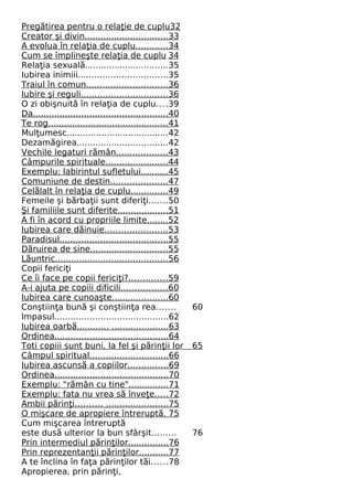 Preg tirea pentru ă o relaţie de cuplu 32 
Creator şi divin . . . . . . . . . . . . . . . . . . . . . . . . . . . . . . . 33 
A evolua în relaţia de cuplu . . . . . . . . . . . . 34 
Cum se împlineşte relaţia de cuplu 34 
Relaţia sexuală...............................35 
Iubirea inimiii.................................35 
Traiul în comun . . . . . . . . . . . . . . . . . . . . . . . . . . . . . . 36 
Iubire şi regul i . . . . . . . . . . . . . . . . . . . . . . . . . . . . . . . . 36 
O zi obişnuită în relaţia de cuplu....39 
Da . . . . . . . . . . . . . . . . . . . . . . . . . . . . . . . . . . . . . . . . . . . . . . . . . . 40 
Te rog . . . . . . . . . . . . . . . . . . . . . . . . . . . . . . . . . . . . . . . . . . . . . 41 
Mulţumesc......................................42 
Dezamăgirea..................................42 
Vechile legaturi rămân . . . . . . . . . . . . . . . . . . . 43 
Câmpurile spirituale . . . . . . . . . . . . . . . . . . . . . . . 44 
Exemplu: labirintul sufletulu i . . . . . . . . . . 45 
Comuniune de destin . . . . . . . . . . . . . . . . . . . . . 47 
Celălalt în relaţia de cuplu . . . . . . . . . . . . . . 49 
Femeile şi bărbaţii sunt diferiţi.......50 
Şi familiile sunt diferite . . . . . . . . . . . . . . . . . . . 51 
A fi în acord cu propriile limite . . . . . . . . 52 
Iubirea care dăinuie . . . . . . . . . . . . . . . . . . . . . . . 53 
Paradisu l . . . . . . . . . . . . . . . . . . . . . . . . . . . . . . . . . . . . . . . . 55 
Dăruirea de sine . . . . . . . . . . . . . . . . . . . . . . . . . . . . . 55 
Lăuntric . . . . . . . . . . . . . . . . . . . . . . . . . . . . . . . . . . . . . . . . . . 56 
Copii fericiţi 
Ce îi face pe copii fericiţi? . . . . . . . . . . . . . . 59 
A-i ajuta pe copiii dificil i . . . . . . . . . . . . . . . . . 60 
Iubirea care cunoaşte . . . . . . . . . . . . . . . . . . . . . 60 
Conştiinţa bună şi conştiinţa rea....... 60 
Impasul..........................................62 
Iubirea oarbă . . . . . . . . . . . . . . . . . . . . . . . . . . . . . . . . . 63 
Ordinea . . . . . . . . . . . . . . . . . . . . . . . . . . . . . . . . . . . . . . . . . . 64 
Toti copiii sunt buni, la fel şi părinţii lor 65 
Câmpul spiritua l . . . . . . . . . . . . . . . . . . . . . . . . . . . . . 66 
Iubirea ascunsă a copiilor . . . . . . . . . . . . . . . 69 
Ordinea . . . . . . . . . . . . . . . . . . . . . . . . . . . . . . . . . . . . . . . . . . 70 
Exemplu: "rămân cu tine" . . . . . . . . . . . . . . . 71 
Exemplu: fata nu vrea să înveţe . . . . . 72 
Ambii părinţ i . . . . . . . . . . . . . . . . . . . . . . . . . . . . . . . . . 75 
O mişcare de apropiere întreruptă . 75 
Cum mişcarea întreruptă 
este dusă ulterior la bun sfârşit......... 76 
Prin intermediul părinţilor . . . . . . . . . . . . . . . 76 
Prin reprezentanţii părinţilor . . . . . . . . . . . 77 
A te înclina în faţa părinţilor tăi......78 
Apropierea, prin părinţi, 
 