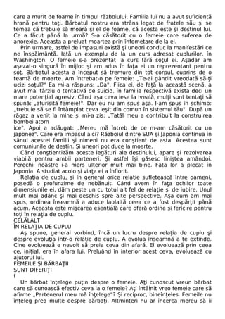 care a murit de foame în timpul războiului. Familia lui nu a avut suficientă 
hrană pentru toţi. Bărbatul nostru era strâns legat de fratele său şi se 
temea că trebuie să moară şi el de foame, că acesta este şi destinul lui. 
Ce a făcut până la urmă? S-a căsătorit cu o femeie care suferea de 
anorexie. Aceasta a preluat moartea prin înfometare de la el. 
Prin urmare, astfel de impasuri există şi uneori conduc la manifestări ce 
ne înspăimântă. Iată un exemplu de la un curs adresat cuplurilor, în 
Washington. O femeie s-a prezentat la curs fără soţul ei. Aşadar am 
aşezat-o singură în mijloc şi am adus în faţa ei un reprezentant pentru 
soţ. Bărbatul acesta a început să tremure din tot corpul, cuprins de o 
teamă de moarte. Am întrebat-o pe femeie: „Te-ai gândit vreodată să-ţi 
ucizi soţul?" Ea mi-a răspuns: „Da". Fiica ei, de faţă la această scenă, a 
avut mai târziu o tentativă de suicid. în familia respectivă exista deci un 
mare potenţial agresiv. Când aşa ceva iese la iveală, mulţi sunt tentaţi să 
spună: „afurisită femeie!". Dar eu nu am spus aşa. I-am spus în schimb: 
„trebuie să se fi întâmplat ceva ieşit din comun în sistemul tău". După un 
răgaz a venit la mine şi mi-a zis: „Tatăl meu a contribuit la construirea 
bombei atom 
ice". Apoi a adăugat: „Mereu mă întreb de ce m-am căsătorit cu un 
japonez". Care era impasul aici? Războiul dintre SUA şi Japonia continua în 
sânul acestei familii şi nimeni nu era conştient de asta. Acestea sunt 
comuniunile de destin. Şi uneori pot duce la moarte. 
Când conştientizăm aceste legături ale destinului, apare şi rezolvarea 
viabilă pentru ambii parteneri. Şi astfel îşi găsesc liniştea amândoi. 
Perechii noastre i-a mers ulterior mult mai bine. Fata lor a plecat în 
Japonia. A studiat acolo şi viaţa ei a înflorit. 
Relaţia de cuplu, şi în general orice relaţie sufletească între oameni, 
posedă o profunzime de nebănuit. Când avem în faţa ochilor toate 
dimensiunile ei, dăm peste un cu totul alt fel de relaţie şi de iubire. Unul 
mult mai adânc şi mai deschis spre alte perspective. Aşa cum am mai 
spus, ordinea înseamnă a aduce laolaltă ceea ce a fost despărţit până 
acum. Aceasta este mişcarea esenţială care oferă ordine şi fericire pentru 
toţi în relaţia de cuplu. 
CELĂLALT 
ÎN RELAŢIA DE CUPLU 
Aş spune, general vorbind, încă un lucru despre relaţia de cuplu şi 
despre evoluţia într-o relaţie de cuplu. A evolua înseamnă a te extinde. 
Cine evoluează e nevoit să preia ceva din afară. El evoluează prin ceea 
ce, iniţial, era în afara lui. Preluând în interior acest ceva, evoluează cu 
ajutorul lui. 
FEMEILE Şl BĂRBAŢII 
SUNT DIFERIŢI 
f 
Un bărbat înţelege puţin despre o femeie. Aţi cunoscut vreun bărbat 
care să cunoască efectiv ceva la o femeie? Aţi întâlnit vreo femeie care să 
afirme „Partenerul meu mă înţelege"? Şi reciproc, bineînţeles. Femeile nu 
înţeleg prea multe despre bărbaţi. Altminteri nu ar încerca mereu să îi 
 