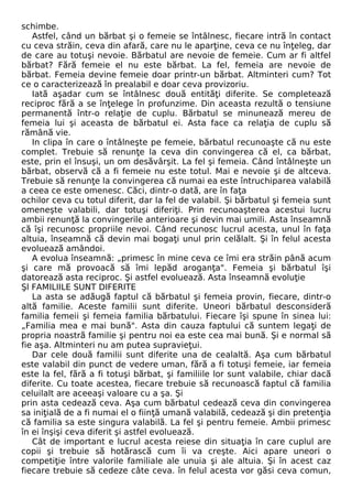schimbe. 
Astfel, când un bărbat şi o femeie se întâlnesc, fiecare intră în contact 
cu ceva străin, ceva din afară, care nu le aparţine, ceva ce nu înţeleg, dar 
de care au totuşi nevoie. Bărbatul are nevoie de femeie. Cum ar fi altfel 
bărbat? Fără femeie el nu este bărbat. La fel, femeia are nevoie de 
bărbat. Femeia devine femeie doar printr-un bărbat. Altminteri cum? Tot 
ce o caracterizează în prealabil e doar ceva provizoriu. 
Iată aşadar cum se întâlnesc două entităţi diferite. Se completează 
reciproc fără a se înţelege în profunzime. Din aceasta rezultă o tensiune 
permanentă într-o relaţie de cuplu. Bărbatul se minunează mereu de 
femeia lui şi aceasta de bărbatul ei. Asta face ca relaţia de cuplu să 
rămână vie. 
In clipa în care o întâlneşte pe femeie, bărbatul recunoaşte că nu este 
complet. Trebuie să renunţe la ceva din convingerea că el, ca bărbat, 
este, prin el însuşi, un om desăvârşit. La fel şi femeia. Când întâlneşte un 
bărbat, observă că a fi femeie nu este totul. Mai e nevoie şi de altceva. 
Trebuie să renunţe la convingerea că numai ea este întruchiparea valabilă 
a ceea ce este omenesc. Căci, dintr-o dată, are în faţa 
ochilor ceva cu totul diferit, dar la fel de valabil. Şi bărbatul şi femeia sunt 
omeneşte valabili, dar totuşi diferiţi. Prin recunoaşterea acestui lucru 
ambii renunţă la convingerile anterioare şi devin mai umili. Asta înseamnă 
că îşi recunosc propriile nevoi. Când recunosc lucrul acesta, unul în faţa 
altuia, înseamnă că devin mai bogaţi unul prin celălalt. Şi în felul acesta 
evoluează amândoi. 
A evolua înseamnă: „primesc în mine ceva ce îmi era străin până acum 
şi care mă provoacă să îmi lepăd aroganţa". Femeia şi bărbatul îşi 
datorează asta reciproc. Şi astfel evoluează. Asta înseamnă evoluţie 
Şl FAMILIILE SUNT DIFERITE 
La asta se adăugă faptul că bărbatul şi femeia provin, fiecare, dintr-o 
altă familie. Aceste familii sunt diferite. Uneori bărbatul desconsideră 
familia femeii şi femeia familia bărbatului. Fiecare îşi spune în sinea lui: 
„Familia mea e mai bună". Asta din cauza faptului că suntem legaţi de 
propria noastră familie şi pentru noi ea este cea mai bună. Şi e normal să 
fie aşa. Altminteri nu am putea supravieţui. 
Dar cele două familii sunt diferite una de cealaltă. Aşa cum bărbatul 
este valabil din punct de vedere uman, fără a fi totuşi femeie, iar femeia 
este la fel, fără a fi totuşi bărbat, şi familiile lor sunt valabile, chiar dacă 
diferite. Cu toate acestea, fiecare trebuie să recunoască faptul că familia 
celuilalt are aceeaşi valoare cu a şa. Şi 
prin asta cedează ceva. Aşa cum bărbatul cedează ceva din convingerea 
sa iniţială de a fi numai el o fiinţă umană valabilă, cedează şi din pretenţia 
că familia sa este singura valabilă. La fel şi pentru femeie. Ambii primesc 
în ei înşişi ceva diferit şi astfel evoluează. 
Cât de important e lucrul acesta reiese din situaţia în care cuplul are 
copii şi trebuie să hotărască cum îi va creşte. Aici apare uneori o 
competiţie între valorile familiale ale unuia şi ale altuia. Şi în acest caz 
fiecare trebuie să cedeze câte ceva. în felul acesta vor găsi ceva comun, 
 