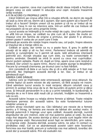 pe un plan superior, ceva mai cuprinzător decât ideea iniţială a fiecăruia 
despre ceea ce este valabil în educaţia unui copil. Aceasta înseamnă 
iarăşi evoluţie. 
A FI ÎN ACORD CU PROPRIILE LIMITE 
Când întâlnim pe cineva aflat într-o situaţie dificilă, ne dorim de regulă 
să iasă cu bine din ea. Dorim să-1 ajutam. Dar oare putem să o facem? Ar 
trebui să o facem? Simţim uneori că nu putem şi că nu ar trebui să ne 
implicăm. Ceva în noi ne interzice asta. într-un astfel de caz trebuie să 
recunoaştem că ne-am atins propriile limite. 
Lucrul acesta se întâmplă şi în multe relaţii de cuplu. Unul din parteneri 
se află într-un impas, iar celălalt nu ştie cum să îl ajute. De multe ori 
impasul vine din familia de origine a primului, dar poate fi şi altceva. 
Uneori poate fi vorba de un avort care îl înde 
părtează pe acesta din relaţie înspre moarte sau, cel puţin, înspre obsesia 
şi impulsul de a merge către ea. 
Celălalt ar ajuta, dar simte ca nu o poate face. E greu în astfel de 
situaţii să te abţii şi să nu faci nimic. Partenerul trebuie să admită că 
puterile şi cunoştinţele nu îi permit să ajute. Iată atitudinea interioară 
potrivită aici. Accept situaţia aşa cum este, cu toate consecinţele ei 
pentru amândoi. Deodată se intră în acord cu ceva mai cuprinzător. 
Atunci putem aştepta. Poate că, după un timp, apare ceva care rezolvă şi 
vindecă. Dar uneori nu apare nimic. Atunci se poate ajunge la despărţire. 
Fiecare îşi urmează chemarea, pe drumul care i-a fost hărăzit. 
Unii consideră că ăsta e un lucru rău şi că o altă soluţie ar fi fost mai 
potrivită. Noi înţelegem această dorinţă a lor. Dar, ar trebui ei să 
gândească aşa? 
IUBIREA CARE DĂINUIE 
Iubirea care se împlineşte este omenească, aproape ceva obişnuit. Ea 
admite faptul că avem nevoie de alţi oameni, că fără aceştia ne irosim. 
Când admitem lucrul acesta în mod reciproc dăruim celuilalt ceva şi 
primim în acelaşi timp ceva de la el. Ne bucurăm că putem primi şi dărui 
ceva. Şi întrucât perseverăm în a da şi a primi totodată, în bunăvoinţă, în 
intenţia de a ne fi bine atât nouă cât şi celuilalt, învăţăm ce înseamnă a 
iubi ca om. 
Această iubire începe cu relaţia dintre femeie şi bărbat. Toate relaţiile 
ulterioare pornesc din această iubire. Ea este fundamentul tuturor 
relaţiilor umane şi 
suntem atraşi inevitabil spre ea. Căci bărbatul are nevoie de o femeie 
pentru a fi întreg, iar femeia are nevoie de bărbat din acelaşi motiv. O 
dorinţă puternică îi împinge unul spre celălalt. Această dorinţă, numită 
dispreţuitor de unii instinct, este cel mai puternic patos al vieţii. Ea duce 
viaţa mai departe. De aceea dorinţa şi dorul acesta sunt legate intim de 
însăşi originea vieţii. Recunoscând acest fapt ne identificăm, prin iubire, 
cu originea vieţii. Aceasta dorinţă, aceasta iubire, ne aduc în contact cu 
plinătatea vieţii. Cel ce se abandonează acestei iubiri este favorizat. 
Fericirea cea mai înaltă, precum şi suferinţa cea mai adâncă, izvorăsc din 
acest dor şi această iubire. Prin ele evoluăm noi. 
 