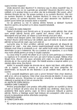 supra inimilor noastre? 
Unde devenim deci lăuntrici? în interiorul sau în afara noastră? Sau în 
interiorul a ceva ce ne cuprinde pe amândoi? Devenim lăuntrici unul cu 
celălalt, şi în acelaşi timp cu un altul, dar de la distanţă. Căci acest „altul" 
rămâne dincolo de noi. De aceea suntem şi nu suntem lăuntrici. Dar nici 
nu suntem lăuntrici în afară. Suntem lăuntrici în ceva ce ne cuprinde. 
Doar pentru că suntem lăuntrici într-un altul devenim noi lăuntrici şi 
putem pune temei pe aceasta stare a noastră. 
Ce se petrece cu noi în iubirea dintre femeie şi bărbat? Suntem 
lăuntrici pentru că suntem şi în afara noastră totodată. 
COPU FERICIŢI 
CE îl FACE PE COPII FERICIŢI? 
Faptul că părinţii sunt fericiţi prin ei. Şi anume ambii părinţi. Dar când 
sunt ambii părinţi fericiţi prin copilul lor? Atunci când în copil se 
descoperă unul pe altul, se iubesc şi sunt fericiţi unul prin altul. 
Vorbim mult despre iubire. Dar când se arată iubirea în felul ei cel mai 
frumos? Atunci când mă bucur de celălalt, aşa cum este el. Şi atunci când 
părinţii se bucură de copil, aşa cum este el. 
Lucrurile stau în felul următor: părinţii sunt obişnuiţi să dispună de 
propriul lor copil - mai ales mama experimentează acest fapt, întrucât 
trăieşte mult timp în simbioză cu el - dar astfel încât ambii resimt această 
dominaţie ca pe o îndatorire. Nu ca o putere ce le aparţine, ci ca o forţă 
mai mare aflată pentru un timp în slujba copilului. 
Cu ceva timp în urmă mă aflam la un curs la care participa şi o femeie 
cu copilului ei în vârstă de cinci luni, pe care îl ţinea la piept. Stătea chiar 
lângă mine. Atunci i-am spus: priveşte prin copil, la ceva aflat departe, 
dincolo de el. Ea a privit prin copil. De îndată acesta a respirat adânc şi a 
zâmbit către mine. Era fericit. 
Astfel, în această relaţie de dincolo de ei, devin toţi liberi, atât părinţii, 
cât şi copilul. în felul acesta ei se pliază mai bine propriilor lor 
determinări, se bucură de ele lăsându-1 şi pe celălalt liber, atât cât se 
cuvine. 
Ce e această depărtare spre care a privit femeia? Este chiar destinul, 
atât al ei, cât şi al copilului. Este chiar ceva dincolo de destin. E ceva care 
ne rămâne ascuns. Dinaintea lui suntem smeriţi şi totodată ne simţim 
călăuziţi şi purtaţi de el într-un anume fel. 
A-t AJUTA PE COPIII DIFICILI 
IUBIREA CARE CUNOAŞTE 
Printre prejudecăţile care produc dificultăţi copiilor se numără şi ideea 
că pot şi trebuie să preia ceva de la părinţi sau strămoşi. Asta duce la 
probleme fără ieşire pentru copil. Şi într-o oarecare măsură şi pentru 
părinţi. Pentru a înţelege acest fapt trebuie să cunoaştem câte ceva cu 
privire la deosebirea dintre diferitele conştiinţe. 
CONŞTIINŢA BUNĂ 
SI CONST11NTA REA 
> » ; 
Ne simţim propria conştiinţă drept bună şi rea, ca inocenţă şi vinovăţie. 
 