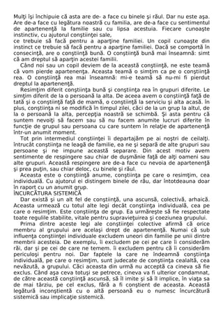 Mulţi îşi închipuie că asta are de- a face cu binele şi răul. Dar nu este aşa. 
Are de-a face cu legătura noastră cu familia, are de-a face cu sentimentul 
de apartenenţă la familie sau cu lipsa acestuia. Fiecare cunoaşte 
instinctiv, cu ajutorul conştiinţei sale, 
ce trebuie să facă pentru a aparţine familiei. Un copil cunoaşte din 
instinct ce trebuie să facă pentru a aparţine familiei. Dacă se comportă în 
consecinţă, are o conştiinţă bună. O conştiinţă bună mai înseamnă: simt 
că am dreptul să aparţin acestei familii. 
Când noi sau un copil deviem de la această conştiinţă, ne este teamă 
că vom pierde apartenenţa. Aceasta teamă o simţim ca pe o conştiinţă 
rea. O conştiinţă rea mai înseamnă: mi-e teamă să nu-mi fi pierdut 
dreptul la apartenenţă. 
Resimţim diferit conştiinţa bună şi conştiinţa rea în grupuri diferite. Le 
simţim diferit de la o persoană la alta. De aceea avem o conştiinţă faţă de 
tată şi o conştiinţă faţă de mamă, o conştiinţă la serviciu şi alta acasă. în 
plus, conştiinţa ni se modifică în timpul zilei, căci de la un grup la altul, de 
la o persoană la alta, percepţia noastră se schimbă. Şi asta pentru că 
suntem nevoiţi să facem sau să nu facem anumite lucruri diferite în 
funcţie de grupul sau persoana cu care suntem în relaţie de apartenenţă 
într-un anumit moment. 
Tot prin intermediul conştiinţei îi departajăm pe ai noştri de ceilalţi. 
întrucât conştiinţa ne leagă de familie, ea ne şi separă de alte grupuri sau 
persoane şi ne impune această separare. Din acest motiv avem 
sentimente de respingere sau chiar de duşmănie faţă de alţi oameni sau 
alte grupuri. Această respingere are de-a face cu nevoia de apartenenţă 
şi prea puţin, sau chiar deloc, cu binele şi răul. 
Aceasta este o conştiinţă anume, conştiinţa pe care o resimţim, cea 
individuală. Cu ajutorul ei distingem binele de rău, dar întotdeauna doar 
în raport cu un anumit grup. 
ÎNCURCĂTURA SISTEMICĂ 
Dar există şi un alt fel de conştiinţă, una ascunsă, colectivă, arhaică. 
Aceasta urmează cu totul alte legi decât conştiinţa individuală, cea pe 
care o resimţim. Este conştiinţa de grup. Ea urmăreşte să fie respectate 
toate regulile stabilite, vitale pentru supravieţuirea şi coeziunea grupului. 
Prima dintre aceste legi ale conştiinţei colective afirmă că orice 
membru al grupului are acelaşi drept de apartenenţă. Numai că sub 
influenţa conştiinţei individuale excludem uneori din familie pe unii dintre 
membrii acesteia. De exemplu, îi excludem pe cei pe care îi considerăm 
răi, dar şi pe cei de care ne temem. îi excludem pentru că îi considerăm 
periculoşi pentru noi. Dar faptele la care ne îndeamnă conştiinţa 
individuală, pe care o resimţim, sunt judecate de conştiinţa cealaltă, cea 
nevăzută, a grupului. Căci aceasta din urmă nu acceptă ca cineva să fie 
exclus. Când aşa ceva totuşi se petrece, cineva va fi ulterior condamnat, 
de către această conştiinţă ascunsă, să îl imite şi să îl implice, în viaţa sa 
de mai târziu, pe cel exclus, fără a fi conştient de aceasta. Această 
legătură inconştientă cu o altă persoană eu o numesc încurcătură 
sistemică sau implicaţie sistemică. 
 