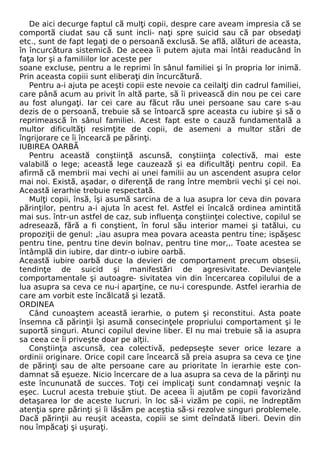 De aici decurge faptul că mulţi copii, despre care aveam impresia că se 
comportă ciudat sau că sunt incli- naţi spre suicid sau că par obsedaţi 
etc., sunt de fapt legaţi de o persoană exclusă. Se află, alături de aceasta, 
în încurcătura sistemică. De aceea îi putem ajuta mai întâi readucând în 
faţa lor şi a familiilor lor aceste per 
soane excluse, pentru a le reprimi în sânul familiei şi în propria lor inimă. 
Prin aceasta copiii sunt eliberaţi din încurcătură. 
Pentru a-i ajuta pe aceşti copii este nevoie ca ceilalţi din cadrul familiei, 
care până acum au privit în altă parte, să îi privească din nou pe cei care 
au fost alungaţi. Iar cei care au făcut rău unei persoane sau care s-au 
dezis de o persoană, trebuie să se întoarcă spre aceasta cu iubire şi să o 
reprimească în sânul familiei. Acest fapt este o cauză fundamentală a 
multor dificultăţi resimţite de copii, de asemeni a multor stări de 
îngrijorare ce îi încearcă pe părinţi. 
IUBIREA OARBĂ 
Pentru această conştiinţă ascunsă, conştiinţa colectivă, mai este 
valabilă o lege; această lege cauzează şi ea dificultăţi pentru copil. Ea 
afirmă că membrii mai vechi ai unei familii au un ascendent asupra celor 
mai noi. Există, aşadar, o diferenţă de rang între membrii vechi şi cei noi. 
Această ierarhie trebuie respectată. 
Mulţi copii, însă, îşi asumă sarcina de a lua asupra lor ceva din povara 
părinţilor, pentru a-i ajuta în acest fel. Astfel ei încalcă ordinea amintită 
mai sus. într-un astfel de caz, sub influenţa conştiinţei colective, copilul se 
adresează, fără a fi conştient, în forul său interior mamei şi tatălui, cu 
propoziţii de genul: „iau asupra mea povara aceasta pentru tine; ispăşesc 
pentru tine, pentru tine devin bolnav, pentru tine mor,,. Toate acestea se 
întâmplă din iubire, dar dintr-o iubire oarbă. 
Această iubire oarbă duce la devieri de comportament precum obsesii, 
tendinţe de suicid şi manifestări de agresivitate. Devianţele 
comportamentale şi autoagre- sivitatea vin din încercarea copilului de a 
lua asupra sa ceva ce nu-i aparţine, ce nu-i corespunde. Astfel ierarhia de 
care am vorbit este încălcată şi lezată. 
ORDINEA 
Când cunoaştem această ierarhie, o putem şi reconstitui. Asta poate 
însemna că părinţii îşi asumă consecinţele propriului comportament şi le 
suportă singuri. Atunci copilul devine liber. El nu mai trebuie să ia asupra 
sa ceea ce îi priveşte doar pe alţii. 
Conştiinţa ascunsă, cea colectivă, pedepseşte sever orice lezare a 
ordinii originare. Orice copil care încearcă să preia asupra sa ceva ce ţine 
de părinţi sau de alte persoane care au prioritate în ierarhie este con-damnat 
să eşueze. Nicio încercare de a lua asupra sa ceva de la părinţi nu 
este încununată de succes. Toţi cei implicaţi sunt condamnaţi veşnic la 
eşec. Lucrul acesta trebuie ştiut. De aceea îi ajutăm pe copii favorizând 
detaşarea lor de aceste lucruri. în loc să-i vizăm pe copii, ne îndreptăm 
atenţia spre părinţi şi îi lăsăm pe aceştia să-si rezolve singuri problemele. 
Dacă părinţii au reuşit aceasta, copiii se simt deîndată liberi. Devin din 
nou împăcaţi şi uşuraţi. 
 
