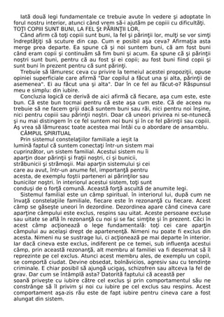 Iată două legi fundamentale ce trebuie avute în vedere şi adoptate în 
forul nostru interior, atunci când vrem să-i ajutăm pe copiii cu dificultăţi. 
TOŢI COPIII SUNT BUNI, LA FEL Şt PĂRINŢII LOR, 
Când afirm că toţi copiii sunt buni, la fel şi părinţii lor, mulţi se vor simţi 
îndreptăţiţi să scuture din cap. Cum e posibil aşa ceva? Afirmaţia asta 
merge prea departe. Ea spune că şi noi suntem buni, că am fost buni 
când eram copii şi continuăm să fim buni şi acum. Ea spune că şi părinţii 
noştri sunt buni, pentru că au fost şi ei copii; au fost buni fiind copii şi 
sunt buni în prezent pentru că sunt părinţi. 
Trebuie să lămuresc ceva cu privire la temeiul acestei propoziţii, opuse 
opiniei superficiale care afirmă "Dar copilul a făcut una şi alta, părinţii de 
asemenea". Ei au făcut una şi alta". Dar în ce fel au făcut-o? Răspunsul 
meu e simplu: din iubire. 
Concluzia logică ce derivă de aici afirmă că fiecare, aşa cum este, este 
bun. Că este bun tocmai pentru că este aşa cum este. Că de aceea nu 
trebuie să ne facem griji dacă suntem buni sau răi, nici pentru noi înşine, 
nici pentru copiii sau părinţii noştri. Doar că uneori privirea ni se-ntunecă 
şi nu mai distingem în ce fel suntem noi buni şi în ce fel părinţii sau copiii. 
Aş vrea să lămureasc toate acestea mai întâi cu o abordare de ansamblu. 
CÂMPUL SPIRITUAL 
Prin sistemul constelaţiilor familiale a ieşit la 
lumină faptul că suntem conectaţi într-un sistem mai 
cuprinzător, un sistem familial. Acestui sistem nu îi 
aparţin doar părinţii şi fraţii noştri, ci şi bunicii, 
străbunicii şi strămoşii. Mai aparţin sistemului şi cei 
care au avut, într-un anume fel, importanţă pentru 
acesta, de exemplu foştii parteneri ai părinţilor sau 
bunicilor noştri. în interiorul acestui sistem, toţi sunt 
conduşi de o forţă comună. Această forţă ascultă de anumite legi. 
Sistemul familial este un câmp spiritual. în interiorul lui, după cum ne 
învaţă constelaţiile familiale, fiecare este în rezonanţă cu fiecare. Acest 
câmp se găseşte uneori în dezordine. Dezordinea apare când cineva care 
aparţine câmpului este exclus, respins sau uitat. Aceste persoane excluse 
sau uitate se află în rezonanţă cu noi şi se fac simţite şi în prezent. Căci în 
acest câmp acţionează o lege fundamentală: toţi cei care aparţin 
câmpului au acelaşi drept de apartenenţă. Nimeni nu poate fi exclus din 
acesta. Nimeni nu se sustrage lui, ci acţionează pe mai departe în interior. 
Iar dacă cineva este exclus, indiferent pe ce temei, sub influenţa acestui 
câmp, prin această rezonanţă, alt membru al familiei va fi desemnat să îl 
reprezinte pe cel exclus. Atunci acest membru ales, de exemplu un copil, 
se comportă ciudat. Devine obsedat, bolnăvicios, agresiv sau cu tendinţe 
criminale. E chiar posibil să ajungă ucigaş, schizofren sau altceva la fel de 
grav. Dar cum se întâmplă asta? Datorită faptului că această per 
soană priveşte cu iubire către cel exclus şi prin comportamentul său ne 
constrânge să îl privim şi noi cu iubire pe cel exclus sau respins. Acest 
comportament aşa-zis rău este de fapt iubire pentru cineva care a fost 
alungat din sistem. 
 