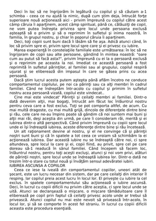 Deci în loc să ne îngrijorăm în legătură cu copilul şi să căutam a-1 
schimba - ceea ce nu ajută la nimic, după cum ştim deja, întrucât forţe 
superioare nouă acţionează aici - privim împreună cu copilul către acest 
câmp căruia îi aparţinem, acest câmp spiritual, până ce, călăuziţi de copil, 
ne vom putea îndrepta privirea spre locul unde persoana exclusă 
aşteaptă să o privim şi să o reprimim în sufletul şi inima noastră, în 
familia, în grupul nostru, şi chiar în poporul căruia îi aparţinem. 
Deci, toţi copiii sunt buni dacă îi lăsăm să fie aşa. Adică atunci când, în 
loc să privim spre ei, privim spre locul spre care şi ei privesc cu iubire. 
Marea experienţă în constelaţiile familiale este următoarea: în loc să ne 
îngrijoram de copii sau alte persoane, gândind în mintea noastră: "oare 
cum au putut să facă asta?", privim împreună cu ei la o persoană exclusă 
şi o reprimim pe aceasta la noi. Imediat ce această persoană a fost 
reprimită în sufletul părinţilor, al familiei sau al grupului, copilul respiră 
uşurat şi se eliberează din impasul în care se găsea prins cu acea 
persoană. 
Dacă ştim lucrul acesta putem aştepta până aflăm încotro ne conduce 
comportamentul copilului, pe noi ca părinţi sau ca alţi membri în cadrul 
familiei. Când ne îndreptăm într-acolo cu copilul şi primim în sufletul 
nostru acea persoană vizată, copilul este vindecat.. 
Cine mai este vindecat' Părinţii şi ceilalţi membri ai familiei. Dintr-o 
dată devenim alţii, mai bogaţi, întrucât am făcut loc înlăuntrul nostru 
pentru ceva care a fost exclus. Toţi se pot comporta altfel, de acum. Cu 
mai multă dragoste, cu mai multă grijă, dincolo de diferenţele dintre bine 
şi rău, cele care ne-au împins poate să gândim că noi suntem mai buni şi 
alţii mai răi, deşi aceştia din urmă, pe care îi consideram răi, merită şi ei 
iubirea dintr-o altă perspectivă. Când privim împreună cu copiii spre locul 
unde ei îşi îndreaptă iubirea, aceste diferenţe dintre bine şi rău încetează. 
Un alt raţionament devine al nostru, şi el ne convinge că şi părinţii 
noştri sunt buni şi că în spatele a tot ceea ce vroiam să schimbăm la ei 
acţionează iubirea. Dar această iubire nu se îndreaptă către noi, ci spre 
altundeva, spre locul la care şi ei, copii fiind, au privit, spre cel pe care 
doreau să-1 readucă în sânul familiei. Când începem să facem loc, 
înlăuntrul nostru, pentru toţi aceşti excluşi, atunci şi noi vom privi, alături 
de părinţii noştri, spre locul unde se îndreaptă iubirea lor. Dintr-o dată ne 
trezim într-o stare cu totul nouă şi învăţăm sensul adevăratei iubiri. 
IUBIREA ASCUNSA A COPIILOR 
Ceea ce iese la iveală din comportamentul copiilor, uneori atât de 
şocant, este un lucru necesar din sistem, dar pe care ceilalţi din interior îl 
resping. Iar copilul preia acest lucru în locul lor. El priveşte cu iubire la cel 
exclus. în spatele comportamentului său acţionează o iubire ascunsă. 
Deci, în lucrul cu copiii dificili nu privim către aceştia, ci spre locul unde se 
uită. Atunci se declanşează o mişcare, o mişcare tămăduitoare care îl 
eliberează pe copil prin faptul că ceilalţi privesc acolo unde ar trebui să 
privească. Atunci copilul nu mai este nevoit să privească într-acolo, în 
locul lor, şi să se comporte în acest fel straniu. în lucrul cu copiii dificili 
aceasta este procedura esenţială. 
 