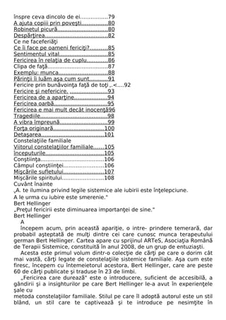 înspre ceva dincolo de ei................79 
A ajuta copiii prin poveşt i . . . . . . . . . . . . . . . 80 
Robinetul picură . . . . . . . . . . . . . . . . . . . . . . . . . . . . . 80 
Despărţirea . . . . . . . . . . . . . . . . . . . . . . . . . . . . . . . . . . . . 82 
Ce ne faceferiăţi 
Ce îi face pe oameni fericiţi? . . . . . . . . . . 85 
Sentimentul vita l . . . . . . . . . . . . . . . . . . . . . . . . . . . . 85 
Fericirea în relaţia de cuplu . . . . . . . . . . . . 86 
Clipa de faţă...................................87 
Exemplu: munca . . . . . . . . . . . . . . . . . . . . . . . . . . . . 88 
Părinţii îi luăm aşa cum sunt . . . . . . . . . . . 91 
Fericire prin bunăvoinţa faţă de toţi ,.<....92 
Fericire şi nefericire . . . . . . . . . . . . . . . . . . . . . . . 93 
Fericirea de a aparţine . . . . . . . . . . . . . . . . . . . 94 
Fericirea oarbă . . . . . . . . . . . . . . . . . . . . . . . . . . . . . . . 95 
Fericirea e mai mult decât inocenţă 96 
Tragediile . . . . . . . . . . . . . . . . . . . . . . . . . . . . . . . . . . . . . . . 98 
A vibra împreună . . . . . . . . . . . . . . . . . . . . . . . . . . . . 99 
Forţa originară . . . . . . . . . . . . . . . . . . . . . . . . . . . . . . 100 
Detaşarea . . . . . . . . . . . . . . . . . . . . . . . . . . . . . . . . . . . . 101 
Constelaţiile familiale 
Viitorul constelaţiilor familiale . . . . . . 105 
începuturile . . . . . . . . . . . . . . . . . . . . . . . . . . . . . . . . . . 105 
Conştiinţa.....................................106 
Câmpul conştiinţei.......................106 
Mişcările sufletulu i . . . . . . . . . . . . . . . . . . . . . . . 107 
Mişcările spiritului........................108 
Cuvânt înainte 
VA. te ilumina privind legile sistemice ale iubirii este înţelepciune. 
A le urma cu iubire este smerenie." 
Bert Hellinger 
„Preţul fericirii este diminuarea importanţei de sine." 
Bert Hellinger 
A 
începem acum, prin această apariţie, o intre- prindere temerară, dar 
probabil aşteptată de mulţi dintre cei care cunosc munca terapeutului 
german Bert Hellinger. Cartea apare cu sprijinul ARTeS, Asociaţia Română 
de Terapii Sistemice, constituită în anul 2008, de un grup de entuziaşti. 
Acesta este primul volum dintr-o colecţie de cărţi pe care o dorim cât 
mai vastă, cărţi legate de constelaţiile sistemice familiale. Aşa cum este 
firesc, începem cu întemeietorul acestora, Bert Hellinger, care are peste 
60 de cărţi publicate şi traduse în 23 de limbi. 
„Fericirea care durează" este o introducere, suficient de accesibilă, a 
gândirii şi a insighturilor pe care Bert Hellinger le-a avut în experienţele 
şale cu 
metoda constelaţiilor familiale. Stilul pe care îl adoptă autorul este un stil 
blând, un stil care te captivează şi te introduce pe nesimţite în 
 