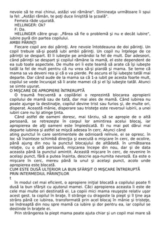 nevoie să te mai chinui, astăzi voi rămâne". Dimineaţa următoare îi spui 
la fel: „Astăzi rămân, te poţi duce liniştită la şcoală". 
Femeia râde uşurată. 
HELLINGER: Ok? 
F: Da. 
HELLINGER către grup: „Părea să fie o problemă şi nu e decât iubire", 
iubire pură din partea copilului. 
AMBII PĂRINŢI 
Fiecare copil are doi părinţi. Are nevoie întotdeauna de doi părinţi. Un 
copil trebuie să-şi poată iubi ambii părinţi. Un copil nu înţelege de ce 
părinţii se despart. El îi iubeşte pe amândoi la fel de mult. Dar adeseori, 
când părinţii se despart şi copilul rămâne la mamă, el este dependent de 
ea sub toate aspectele. De multe ori îi este teamă să arate că îşi iubeşte 
tatăl la fel de mult pentru că nu vrea să-şi piardă şi mama. Se teme că 
mama sa va deveni rea şi că o va pierde. Pe ascuns el îşi iubeşte tatăl mai 
departe. Dar când aude de la mama sa că 1-a iubit pe acesta foarte mult, 
copilul se vede încurajat să îi arate mamei că şi el îşi iubeşte tatăl. Atunci 
se simte uşurat. 
O MIŞCARE DE APROPIERE ÎNTRERUPTĂ 
O traumă frecventă a copilăriei o reprezintă blocarea apropierii 
copilului de mamă sau de tată, dar mai ales de mamă. Când iubirea nu 
poate ajunge la destinaţie, copilul devine trist sau furios şi, de multe ori, 
disperat. Această mânie, disperare sau tristeţe este reversul iubirii, a unei 
iubiri care nu îşi atinge ţinta. 
Când astfel de oameni doresc, mai târziu, să se apropie de o altă 
persoană, se retrezeşte în corpul lor amintirea acelui blocaj, iar 
apropierea de alţi oameni este împiedicată. Ei nu mai pot dărui mai 
departe iubirea şi astfel se mişcă adesea în cerc. Atunci când 
ating punctul în care sentimentele de odinioară reînvie, ei se opresc. în 
loc să înainteze schimbă direcţia şi execută o mişcare în cerc, de ocolire, 
până ajung din nou la punctul blocajului de altădată. în următoarea 
relaţie, cu o altă persoană, mişcarea începe din nou, dar şi de data 
aceasta până la punctul amintit. Această mişcare în cerc, de revenire în 
acelaşi punct, fără a putea înainta, descrie aşa-numita nevroză. Ea este o 
mişcare în cerc, mereu până la unul şi acelaşi punct, acolo unde 
apropierea este blocată. 
CUM ESTE DUSĂ ULTERIOR LA BUN SFÂRŞIT O MIŞCARE ÎNTRERUPTĂ 
PRIN INTERMEDIUL PĂRINŢILOR 
t 
în modul cel mai eficient, o apropiere iniţial blocată a copilului poate fi 
dusă la bun sfârşit cu ajutorul mamei. Căci apropierea aceasta îi este de 
cele mai multe ori destinată ei. La copiii mici mama reuşeşte relativ uşor 
acest gest. Ia copilul în braţe, îl strânge cu dragoste la piept şi îl ţine aşa 
strâns până ce iubirea, transformată prin acel blocaj în mânie şi tristeţe, 
se îndreaptă din nou spre mamă ca iubire şi dor pentru ea, iar copilul se 
destinde în braţele ei. 
Prin strângerea la piept mama poate ajuta chiar şi un copil mai mare să 
 