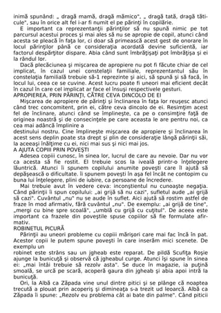 inimă spunând: „ dragă mamă, dragă mămico", „ dragă tată, dragă tăti-cule", 
sau în orice alt fel i-ar fi numit el pe părinţi în copilărie. 
E important ca reprezentanţii părinţilor să nu spună nimic pe tot 
parcursul acestui proces şi mai ales să nu se apropie de copil, atunci când 
acesta se pleacă în faţa lor, ci doar să primească acest gest de onorare în 
locul părinţilor până ce consideraţia acordată devine suficientă, iar 
factorul despărţitor dispare. Abia când sunt îmbrăţişaţi pot îmbrăţişa şi ei 
la rândul lor. 
Dacă plecăciunea şi mişcarea de apropiere nu pot fi făcute chiar de cel 
implicat, în cazul unei constelaţii familiale, reprezentantul său în 
constelaţia familială trebuie să-1 reprezinte şi aici, să spună şi să facă, în 
locul lui, ceea ce se cuvine. Acest lucru poate fi uneori mai eficient decât 
în cazul în care cel implicat ar face el însuşi respectivele gesturi. 
APROPIEREA, PRIN PĂRINŢI, CĂTRE CEVA DINCOLO DE El 
Mişcarea de apropiere de părinţi şi înclinarea în faţa lor reuşesc atunci 
când trec concomitent, prin ei, către ceva dincolo de ei. Resimţim acest 
fel de înclinare, atunci când se împlineşte, ca pe o consimţire faţă de 
originea noastră şi de consecinţele pe care aceasta le are pentru noi, ca 
cea mai adâncă împlinire a 
destinului nostru. Cine împlineşte mişcarea de apropiere şi înclinarea în 
acest sens deplin poate sta drept şi plin de consideraţie lângă părinţii săi, 
la aceeaşi înălţime cu ei, nici mai sus şi nici mai jos. 
A AJUTA COPIII PRIN POVEŞTI 
Adesea copiii cunosc, în sinea lor, lucrul de care au nevoie. Dar nu vor 
ca acesta să fie rostit. El trebuie scos la iveală printr-o înţelegere 
lăuntrică. Atunci îi spunem copilului anumite poveşti care îl ajută să 
depăşească o dificultate. îi spunem poveşti în aşa fel încât ne contopim cu 
buna lui înţelegere, plini de iubire, ca persoane de încredere. 
Mai trebuie avut în vedere ceva: inconştientul nu cunoaşte negaţia. 
Când părinţii îi spun copilului: „ai grijă să nu cazi", sufletul aude „ai grijă 
să cazi". Cuvântul „nu" nu se aude în suflet. Aici ajută să rostim astfel de 
fraze în mod afirmativ, fără cuvântul „nu". De exemplu: „ai grijă de tine", 
„mergi cu bine spre scoală", „umblă cu grijă cu cuţitul". De aceea este 
important ca frazele din poveştile spuse copiilor să fie formulate afir-mativ. 
ROBINETUL PICURĂ 
Părinţii au uneori probleme cu copiii mărişori care mai fac încă în pat. 
Acestor copii le putem spune poveşti în care inserăm mici scenete. De 
exemplu un 
robinet este strâns sau un jgheab este reparat. De pildă Scufiţa Roşie 
ajunge la bunicuţă şi observă că jgheabul curge. Atunci îşi spune în sinea 
ei: „mai întâi trebuie să rezolv asta". Se duce în magazie, ia puţină 
smoală, se urcă pe scară, acoperă gaura din jgheab şi abia apoi intră la 
bunicuţă. 
Ori, la Albă ca Zăpada vine unul dintre pitici şi se plânge că noaptea 
trecută a plouat prin acoperiş şi dimineaţa s-a trezit ud leoarcă. Albă ca 
Zăpada îi spune: „Rezolv eu problema cât ai bate din palme". Când piticii 
 
