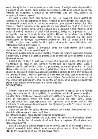 sunt plecaţi la lucru ea se suie pe scară, vede că o ţigla este deplasată şi 
o aşează la loc. Seara, când piticul se întoarce, este prea obosit ca să mai 
întrebe de acoperiş. A două zi de dimineaţă uită din nou, pentru că 
acoperişul fusese reparat. 
Un tată a cărei fiică mai făcea în pat, i-a povestit seara astfel de 
istorioare şi ele au acţionat imediat. A doua zi patul fetiţei era uscat. Dar, 
cu această ocazie tatăl a mai experimentat ceva aparent miraculos. Mai 
înainte, când îi spunea fetiţei poveşti, ea era atentă ca el să le rostească 
întocmai de fiecare dată, fără a scoate sau a adăuga nimic. Numai că la 
această ultimă inserare a unei mici scenete, fetiţa nu a protestat, ci a 
acceptat- o ca pe ceva de la sine înţeles. De aici observăm cum sufletul 
copiilor, care ştie ceva pentru sine, intră în legătură cu cel care 
povesteşte. El doreşte rezolvarea problemei fără că aceasta să îi fie 
rostită cu glas tare, astfel încât copilul să adopte noua atitudine prin 
înţelegere tacită şi încurajare. 
în mod sigur, copilul a perceput ceea ce tatăl dorea să-i spună, 
altminteri efectul nu ar mai fi apărut. 
Nespunînd problemei pe nume, tatăl a respectat ruşinea copilului. Copilul 
a observat, a simţit că tatăl se poartă atât de delicat cu el şi astfel a putut 
să reacţioneze. 
Copilul ştie că face în pat. Nu trebuie să-i povestim asta. Mai ştie şi că 
nu trebuie să facă în pat. Nimeni nu trebuie să-i spună asta. Dacă îl 
sfătuim sau îl confruntăm direct cu problema, se va simţi umilit. Iar dacă 
sfatul este urmat, stima de sine a părinţilor creşte, însă cea a copilului 
scade. El se apără împotriva acestei scăderi a stimei de sine prin aceea că 
nu urmează sfatul. Tocmai pentru că i-am dat un sfat, copilul e nevoit să 
nu facă întocmai, pentru a-şi salva demnitatea. Demnitatea este lucrul cel 
mai important pentru om, chiar şi pentru un copil. El va urma de bunăvoie 
sfatul doar dacă simte în acesta o iubire adâncă. 
DESPĂRŢIREA 
/ 
Uneori, ceea ce ne pune obstacole în prezent e faptul de a fi rămas 
legaţi de ceva vechi, din copilărie, în realitate purtăm în permanenţă cu 
noi diferitele vârste ale evoluţiei noastre. Alături de mine, cel de acum, eu 
port şi ipostazele mele de copil cu vârste de doi, cinci, zece, 
patrusprezece sau şaptesprezece ani, aproape cum eram atunci. Noi 
evoluăm ca o înşiruire de noi înşine. Puteţi înţelege asta? Fiecare om este 
o mulţime a lui însuşi. 
Ceea ce purtăm în spate devine adesea un balast. Trecerea de la o 
etapă la alta reuşeşte doar dacă trecu 
tul rămâne înapoi. Abia atunci trecerea se produce. 
în concluzie, dacă intrăm pe uşă, ceea ce este afară rămâne afară. 
Altminteri târâm lucrul acesta după noi. Aşa ia naştere dificultatea de a 
lăsa ceva în urmă. 
Există o poveste biblică despre un anume Iacob. O zi întreagă a stat cu 
îngerul pe malul râului Jabbok. Apoi au vrut să se despartă. Iacob îi spune: 
„Nu te las să pleci până nu mă binecuvântezi". 
 