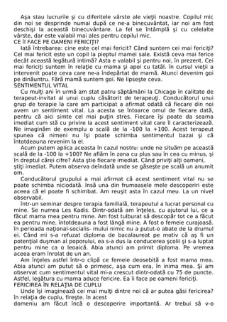 Aşa stau lucrurile şi cu diferitele vârste ale vieţii noastre. Copilul mic 
din noi se desprinde numai după ce ne-a binecuvântat, iar noi am fost 
deschişi la această binecuvântare. La fel se întâmplă şi cu celelalte 
vârste, dar este valabil mai ales pentru copilul mic. 
CE îl FACE PE OAMENI FERICIŢI? 
Iată întrebarea: cine este cel mai fericit? Când suntem cei mai fericiţi? 
Cel mai fericit este un copil la pieptul mamei sale. Există ceva mai ferice 
decât această legătură intimă? Asta e valabil şi pentru noi, în prezent. Cei 
mai fericiţi suntem în relaţie cu mama şi apoi cu tatăl. în cursul vieţii a 
intervenit poate ceva care ne-a îndepărtat de mamă. Atunci devenim goi 
pe dinăuntru. Fără mamă suntem goi. Ne lipseşte ceva. 
SENTIMENTUL VITAL 
Cu mulţi ani în urmă am stat patru săptămâni la Chicago în calitate de 
terapeut-invitat al unui cuplu căsătorit de terapeuţi. Conducătorul unui 
grup de terapie la care am participat a afirmat odată că fiecare din noi 
avem un sentiment vital. La acesta se întoarce omul de fiecare dată, 
pentru că aici simte cel mai puţin stres. Fiecare îşi poate da seama 
imediat cum stă cu privire la acest sentiment vital care îl caracterizează. 
Ne imaginăm de exemplu o scală de la -100 la +100. Acest terapeut 
spunea că nimeni nu îşi poate schimba sentimentul bazai şi că 
întotdeauna revenim la el. 
Acum putem aplica aceasta în cazul nostru: unde ne situăm pe această 
scală de la -100 la +100? Ne aflăm în zona cu plus sau în cea cu minus, şi 
în dreptul cărei cifre? Asta ştie fiecare imediat. Când priviţi alţi oameni, 
ştiţi imediat. Putem observa deîndată unde se găseşte pe scală un anumit 
om. 
Conducătorul grupului a mai afirmat că acest sentiment vital nu se 
poate schimba niciodată. însă una din frumoasele mele descoperiri este 
aceea că el poate fi schimbat. Am reuşit asta în cazul meu. La un nivel 
observabil. 
într-un seminar despre terapia familială, terapeutul a lucrat personal cu 
mine. Se numea Les Kadis. Dintr-odată am înţeles, cu ajutorul lui, ce a 
făcut mama mea pentru mine. Am fost tulburat să descopăr tot ce a făcut 
ea pentru mine. întotdeauna a fost lângă mine. A fost o femeie curajoasă. 
în perioada naţional-socialis- mului nimic nu a putut-o abate de la drumul 
ei. Când mi s-a refuzat diploma de bacalaureat pe motiv că aş fi un 
potenţial duşman al poporului, ea s-a dus la conducerea şcolii şi s-a luptat 
pentru mine ca o leoaică. Abia atunci am primit diploma. Pe vremea 
aceea eram înrolat de un an. 
Am înţeles astfel într-o clipă ce femeie deosebită a fost mama mea. 
Abia atunci am putut să o primesc, aşa cum era, în inima mea. Şi am 
observat cum sentimentul vital mi-a crescut dintr-odată cu 75 de puncte. 
Astfel, legătura cu mama aduce fericire. Ea îi face pe oameni fericiţi. 
FERICIREA ÎN RELAŢIA DE CUPLU 
Unde îşi imaginează cei mai mulţi dintre noi că ar putea găsi fericirea? 
în relaţia de cuplu, fireşte. în acest 
domeniu am făcut încă o descoperire importantă. Ar trebui să v-o 
 