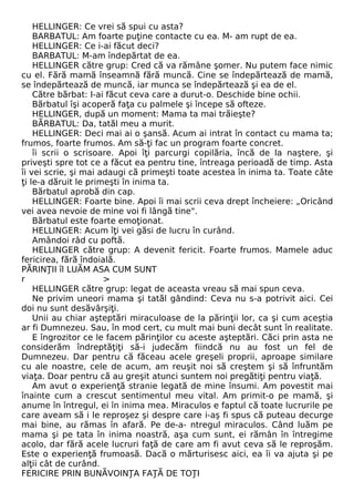 HELLINGER: Ce vrei să spui cu asta? 
BARBATUL: Am foarte puţine contacte cu ea. M- am rupt de ea. 
HELLINGER: Ce i-ai făcut deci? 
BARBATUL: M-am îndepărtat de ea. 
HELLINGER către grup: Cred că va rămâne şomer. Nu putem face nimic 
cu el. Fără mamă înseamnă fără muncă. Cine se îndepărtează de mamă, 
se îndepărtează de muncă, iar munca se îndepărtează şi ea de el. 
Către bărbat: I-ai făcut ceva care a durut-o. Deschide bine ochii. 
Bărbatul îşi acoperă faţa cu palmele şi începe să ofteze. 
HELLINGER, după un moment: Mama ta mai trăieşte? 
BĂRBATUL: Da, tatăl meu a murit. 
HELLINGER: Deci mai ai o şansă. Acum ai intrat în contact cu mama ta; 
frumos, foarte frumos. Am să-ţi fac un program foarte concret. 
îi scrii o scrisoare. Apoi îţi parcurgi copilăria, încă de la naştere, şi 
priveşti spre tot ce a făcut ea pentru tine, întreaga perioadă de timp. Asta 
îi vei scrie, şi mai adaugi că primeşti toate acestea în inima ta. Toate câte 
ţi le-a dăruit le primeşti în inima ta. 
Bărbatul aprobă din cap. 
HELLINGER: Foarte bine. Apoi îi mai scrii ceva drept încheiere: „Oricând 
vei avea nevoie de mine voi fi lângă tine". 
Bărbatul este foarte emoţionat. 
HELLINGER: Acum îţi vei găsi de lucru în curând. 
Amândoi râd cu poftă. 
HELLINGER către grup: A devenit fericit. Foarte frumos. Mamele aduc 
fericirea, fără îndoială. 
PĂRINŢII îl LUĂM ASA CUM SUNT 
r > 
HELLINGER către grup: legat de aceasta vreau să mai spun ceva. 
Ne privim uneori mama şi tatăl gândind: Ceva nu s-a potrivit aici. Cei 
doi nu sunt desăvârşiţi. 
Unii au chiar aşteptări miraculoase de la părinţii lor, ca şi cum aceştia 
ar fi Dumnezeu. Sau, în mod cert, cu mult mai buni decât sunt în realitate. 
E îngrozitor ce le facem părinţilor cu aceste aşteptări. Căci prin asta ne 
considerăm îndreptăţiţi să-i judecăm fiindcă nu au fost un fel de 
Dumnezeu. Dar pentru că făceau acele greşeli proprii, aproape similare 
cu ale noastre, cele de acum, am reuşit noi să creştem şi să înfruntăm 
viaţa. Doar pentru că au greşit atunci suntem noi pregătiţi pentru viaţă. 
Am avut o experienţă stranie legată de mine însumi. Am povestit mai 
înainte cum a crescut sentimentul meu vital. Am primit-o pe mamă, şi 
anume în întregul, ei în inima mea. Miraculos e faptul că toate lucrurile pe 
care aveam să i le reproşez şi despre care i-aş fi spus că puteau decurge 
mai bine, au rămas în afară. Pe de-a- ntregul miraculos. Când luăm pe 
mama şi pe tata în inima noastră, aşa cum sunt, ei rămân în întregime 
acolo, dar fără acele lucruri faţă de care am fi avut ceva să le reproşăm. 
Este o experienţă frumoasă. Dacă o mărturisesc aici, ea îi va ajuta şi pe 
alţii cât de curând. 
FERICIRE PRIN BUNĂVOINŢA FAŢĂ DE TOŢI 
 