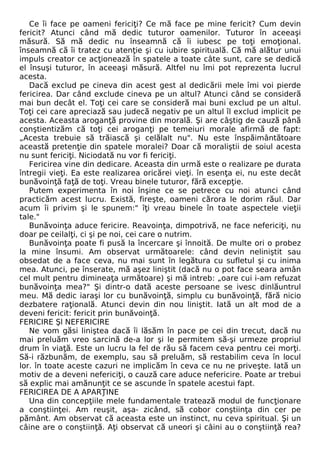 Ce îi face pe oameni fericiţi? Ce mă face pe mine fericit? Cum devin 
fericit? Atunci când mă dedic tuturor oamenilor. Tuturor în aceeaşi 
măsură. Să mă dedic nu înseamnă că îi iubesc pe toţi emoţional. 
înseamnă că îi tratez cu atenţie şi cu iubire spirituală. Că mă alătur unui 
impuls creator ce acţionează în spatele a toate câte sunt, care se dedică 
el însuşi tuturor, în aceeaşi măsură. Altfel nu îmi pot reprezenta lucrul 
acesta. 
Dacă exclud pe cineva din acest gest al dedicării mele îmi voi pierde 
fericirea. Dar când exclude cineva pe un altul? Atunci când se consideră 
mai bun decât el. Toţi cei care se consideră mai buni exclud pe un altul. 
Toţi cei care apreciază sau judecă negativ pe un altul îl exclud implicit pe 
acesta. Aceasta aroganţă provine din morală. Şi are câştig de cauză până 
conştientizăm că toţi cei aroganţi pe temeiuri morale afirmă de fapt: 
„Acesta trebuie să trăiască şi celălalt nu". Nu este înspăimântătoare 
această pretenţie din spatele moralei? Doar că moraliştii de soiul acesta 
nu sunt fericiţi. Niciodată nu vor fi fericiţi. 
Fericirea vine din dedicare. Aceasta din urmă este o realizare pe durata 
întregii vieţi. Ea este realizarea oricărei vieţi. în esenţa ei, nu este decât 
bunăvoinţă faţă de toţi. Vreau binele tuturor, fără excepţie. 
Putem experimenta în noi înşine ce se petrece cu noi atunci când 
practicăm acest lucru. Există, fireşte, oameni cărora le dorim răul. Dar 
acum îi privim şi le spunem:" îţi vreau binele în toate aspectele vieţii 
tale." 
Bunăvoinţa aduce fericire. Reavoinţa, dimpotrivă, ne face nefericiţi, nu 
doar pe ceilalţi, ci şi pe noi, cei care o nutrim. 
Bunăvoinţa poate fi pusă la încercare şi înnoită. De multe ori o probez 
la mine însumi. Am observat următoarele: când devin neliniştit sau 
obsedat de a face ceva, nu mai sunt în legătura cu sufletul şi cu inima 
mea. Atunci, pe înserate, mă aşez liniştit (dacă nu o pot face seara amân 
cel mult pentru dimineaţa următoare) şi mă intreb: „oare cui i-am refuzat 
bunăvoinţa mea?" Şi dintr-o dată aceste persoane se ivesc dinlăuntrul 
meu. Mă dedic iaraşi lor cu bunăvoinţă, simplu cu bunăvoinţă, fără nicio 
dezbatere raţională. Atunci devin din nou liniştit. Iată un alt mod de a 
deveni fericit: fericit prin bunăvoinţă. 
FERICIRE Şl NEFERICIRE 
Ne vom găsi liniştea dacă îi lăsăm în pace pe cei din trecut, dacă nu 
mai preluăm vreo sarcină de-a lor şi le permitem să-şi urmeze propriul 
drum în viaţă. Este un lucru la fel de rău să facem ceva pentru cei morţi. 
Să-i răzbunăm, de exemplu, sau să preluăm, să restabilim ceva în locul 
lor. în toate aceste cazuri ne implicăm în ceva ce nu ne priveşte. Iată un 
motiv de a deveni nefericiţi, o cauză care aduce nefericire. Poate ar trebui 
să explic mai amănunţit ce se ascunde în spatele acestui fapt. 
FERICIREA DE A APARŢINE 
Una din concepţiile mele fundamentale tratează modul de funcţionare 
a conştiinţei. Am reuşit, aşa- zicând, să cobor conştiinţa din cer pe 
pământ. Am observat că aceasta este un instinct, nu ceva spiritual. Şi un 
câine are o conştiinţă. Aţi observat că uneori şi câini au o conştiinţă rea? 
 