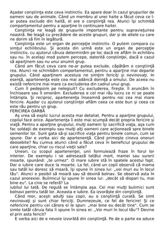 Aşadar conştiinţa este ceva instinctiv. Ea apare doar în cazul grupurilor de 
oameni sau de animale. Când un membru al unei haite a făcut ceva ce l-ar 
putea exclude din haită, el are o conştiinţă rea. Atunci îşi schimbă 
comportamentul pentru a aparţine în continuare haitei. 
Conştiinţa ne leagă de grupurile importante pentru supravieţuirea 
noastră. Ne leagă cu precădere de aceste grupuri, dar şi de altele cu care 
ne dorim să fim în legătură. 
Conştiinţa este un organ de percepţie instinctiv. O putem compara cu 
simţul echilibrului. Şi acesta din urmă este un organ de percepţie 
instinctiv, cu ajutorul căruia determinăm pe loc dacă ne aflăm în echilibru 
sau nu. în acelaşi mod putem percepe, datorită conştiinţei, dacă e cazul 
să aparţinem sau nu unui anumit grup. 
Când am făcut ceva care ne-ar putea exclude, căpătăm o conştiinţă 
rea. Atunci ne schimbăm comportamentul, pentru a aparţine mai departe 
grupului. Când aparţinem acestuia ne simţim fericiţi şi nevinovaţi. In 
esenţă, apartenenţa este cea mai adâncă dorinţă a omului. De aceea nu 
există nefericire mai mare ca excluderea din cadrul unui grup. 
Cum îl pedepsim pe nelegiuit? Cu excluderea, fireşte. îl aruncăm în 
închisoare sau îl omorâm. Excluderea e cel mai rău lucru ce ni se poate 
întâmpla. Şi reciproc, apartenenţa înseamnă pentru noi cea mai mare 
fericire. Aşadar cu ajutorul conştiinţei aflăm ceea ce este bun şi ceea ce 
este rău pentru un grup. 
FERICIREA OARBĂ 
Aş vrea să explic lucrul acesta mai detaliat. Pentru a aparţine grupului, 
copilul face orice. Apartenenţa îi este mai scumpă decât propria fericire şi 
viaţă. Pentru a aparţine grupului, mulţi oameni îşi sacrifică viaţa, aşa cum 
fac soldaţii de exemplu sau mulţi alţi oameni care acţionează spre binele 
semenilor lor. Sunt gata să-şi sacrifice viaţa pentru binele comun, cum se 
spune. Dar e vorba aici de apartenenţă. Când primeşte cineva onoruri 
deosebite? Nu cumva atunci când a făcut ceva în beneficiul grupului de 
care aparţine, chiar cu riscul vieţii sale? 
Uneori, cu scopul apartenenţei, unii formulează fraze în forul lor 
interior. De exemplu i se adresează tatălui mort, mamei sau surorii 
moarte, spunând: „te urmez". O mare iubire stă în spatele acestui fapt. 
Dar o iubire care duce la moarte. La fel, când un copil observă că mama 
sau tatăl lui doresc să moară, îşi spune în sinea lui: „voi muri eu în locul 
tău". Atunci e posibil să moară sau să devină bolnav. Se observă asta în 
cazul anorexiei. Bulimicul îşi spune în sinea lui: „decât să dispari tu, mai 
bine eu". La cine se referă? La 
iubitul lui tată. De regulă se întâmpla aşa. Cei mai mulţi bulimici sunt 
bolnavi pentru tatăl lor. Aceasta e iubire. Ea izvorăşte din conştiinţă. 
Când mor, aceşti adulţi sau copii, au o conştiinţă curată. Se simt 
nevinovaţi şi sunt chiar fericiţi. Dumnezeule, ce fel de fericire! Şi ce 
nefericire pentru cei cărora ei le spun: „mai bine eu decât tine". Cum se 
simte tatăl căruia fata îi spune în sinea ei: „Voi muri în locul tău"? Devine 
el prin asta fericit? 
E vorba aici de o nevoie izvorâtă din conştiinţă. Pe de o parte ea aduce 
 