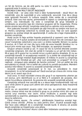un fel de fericire, pe de altă parte nu este în acord cu viaţa. Fericirea 
supremă este în acord cu viaţa. 
FERICIREA E MAI MULT DECÂT INOCENŢĂ 
Există însă - iar asta este încă o idee fundamentală - două feluri de 
conştiinţă, una de suprafaţă şi una subterană, ascunsă. Cea de-a doua 
este ignorată frecvent în cultura noastră. Este vorba de o conştiinţă 
arhaică. Este cea mai veche, primordială în raport cu conştiinţa pe care o 
simţim, cea individuală. Ea este o conştiinţă de grup totodată şi 
urmăreşte ca anumite legi din interiorul grupului să fie respectate. Prima 
dintre aceste legi afirmă: conştiinţa colectivă nu admite nicio excludere. 
Prin judecata morală îi excludem pe alţii întrucât ne simţim mai buni ca 
ei. Pentru conştiinţa colectivă nu există aşa ceva. Toţi cei care aparţin 
grupului au acelaşi drept de apartenenţă. E vorba de o lege implacabilă a 
acestei conştiinţe. 
Aveţi acum în faţa ochilor hoarda preistorică şi oamenii care trăiau în 
interiorul ei. Ar fi putut aceştia să excludă pe cineva? Era de conceput aşa 
ceva? Conştiinţa colectivă e cea care i-a strâns laolaltă. Nimeni nu putea 
fi exclus. Ar fi fost cel mai rău lucru trăit de acea hoardă. Nimănui nu i-a 
trecut prin minte aşa ceva. Toţi, fără excepţie, au aparţinut hoardei. 
Grupuri arhaice există şi azi. în cazul lor ies la lumină efectele acestei 
conştiinţe originare. Am stat de vorbă în Canada cu un şef de trib indian. 
Mi-a spus că în graiul lor nu există niciun cuvânt pentru dreptate. Ei nu au 
conştiinţă morală, în accepţiunea noastră. Cu o astfel de conştiinţă toţi ar 
fi început să strige imediat după dreptate. Ei trăiesc în acord cu conştiinţa 
originară. L-am întrebat pe şef: „Dar cum procedaţi cu ucigaşii?" El mi-a 
replicat: „Ucigaşul este adoptat de familia victimei". într-un astfel de trib 
excluderea nu există. într-o astfel de cultură nu există excludere. Membrii 
acestui trib trăiesc în acord cu această conştiinţă arhaică. 
Această conştiinţă acţionează şi în noi, cu precădere în mod 
inconştient. în ce fel acţionează ea? Dacă exclud pe cineva din inima mea 
devin ca el, exact aşa ca el. 
încă ceva. în mod inevitabil cineva din grup îl va reprezenta ulterior pe 
cel exclus, prin identificare cu el şi fără a fi conştient de aceasta. Aici 
apare încurcătura sistemică. Ea provine din această conştiinţă arhaică. 
Conştiinţa arhaică mai ascultă de o a doua lege fundamentală: toţi cei 
care intră ultimii în grup sunt ultimii din orice perspectivă. Asta înseamnă 
că cei mai 
vechi au un ascendent asupra celor mai noi, au prioritate. Din acest 
motiv, cineva intrat mai de curând în grup nu va prelua nimic din ceea ce 
revine unui membru mai vechi. Orice încălcare a acestei legi este 
sancţionată cu asprime, pedeapsa fiind nefericirea, încălcarea acestei legi 
duce la nefericire. 
Când cineva spune: „Te urmez", păcătuieşte împotriva acestei legi. 
Când cineva afirmă: „Preiau eu asta pentru tine", încalcă această lege. 
Dar face asta călăuzit de o conştiinţă morală bună. E straniu că aceste 
două conştiinţe se împotrivesc una alteia. 
Când obţinem fericirea? Atunci când dăm întâietate conştiinţei arhaice, 
 