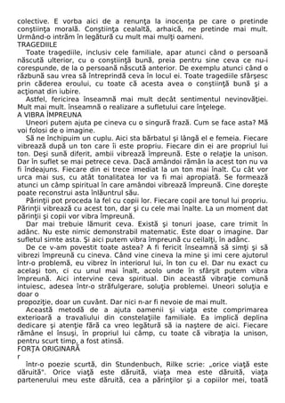 colective. E vorba aici de a renunţa la inocenţa pe care o pretinde 
conştiinţa morală. Conştiinţa cealaltă, arhaică, ne pretinde mai mult. 
Urmând-o intrăm în legătură cu mult mai mulţi oameni. 
TRAGEDIILE 
Toate tragediile, inclusiv cele familiale, apar atunci când o persoană 
născută ulterior, cu o conştiinţă bună, preia pentru sine ceva ce nu-i 
corespunde, de la o persoană născută anterior. De exemplu atunci când o 
răzbună sau vrea să întreprindă ceva în locul ei. Toate tragediile sfârşesc 
prin căderea eroului, cu toate că acesta avea o conştiinţă bună şi a 
acţionat din iubire. 
Astfel, fericirea înseamnă mai mult decât sentimentul nevinovăţiei. 
Mult mai mult. înseamnă o realizare a sufletului care înţelege. 
A VIBRA ÎMPREUNA 
Uneori putem ajuta pe cineva cu o singură frază. Cum se face asta? Mă 
voi folosi de o imagine. 
Să ne închipuim un cuplu. Aici sta bărbatul şi lângă el e femeia. Fiecare 
vibrează după un ton care îi este propriu. Fiecare din ei are propriul lui 
ton. Deşi sună diferit, ambii vibrează împreună. Este o relaţie la unison. 
Dar în suflet se mai petrece ceva. Dacă amândoi rămân la acest ton nu va 
fi îndeajuns. Fiecare din ei trece imediat la un ton mai înalt. Cu cât vor 
urca mai sus, cu atât tonalitatea lor va fi mai apropiată. Se formează 
atunci un câmp spiritual în care amândoi vibrează împreună. Cine doreşte 
poate reconstrui asta înlăuntrul său. 
Părinţii pot proceda la fel cu copii lor. Fiecare copil are tonul lui propriu. 
Părinţii vibrează cu acest ton, dar şi cu cele mai înalte. La un moment dat 
părinţii şi copii vor vibra împreună. 
Dar mai trebuie lămurit ceva. Există şi tonuri joase, care trimit în 
adânc. Nu este nimic demonstrabil matematic. Este doar o imagine. Dar 
sufletul simte asta. Şi aici putem vibra împreună cu ceilalţi, în adânc. 
De ce v-am povestit toate astea? A fi fericit înseamnă să simţi şi să 
vibrezi împreună cu cineva. Când vine cineva la mine şi imi cere ajutorul 
într-o problemă, eu vibrez în interiorul lui, în ton cu el. Dar nu exact cu 
acelaşi ton, ci cu unul mai înalt, acolo unde în sfârşit putem vibra 
împreună. Aici intervine ceva spiritual. Din această vibraţie comună 
intuiesc, adesea într-o străfulgerare, soluţia problemei. Uneori soluţia e 
doar o 
propoziţie, doar un cuvânt. Dar nici n-ar fi nevoie de mai mult. 
Această metodă de a ajuta oamenii şi viaţa este comprimarea 
exterioară a travaliului din constelaţiile familiale. Ea implică deplina 
dedicare şi atenţie fără ca vreo legătură să ia naştere de aici. Fiecare 
rămâne el însuşi, în propriul lui câmp, cu toate că vibraţia la unison, 
pentru scurt timp, a fost atinsă. 
FORŢA ORIGINARĂ 
r 
într-o poezie scurtă, din Stundenbuch, Rilke scrie: „orice viaţă este 
dăruită". Orice viaţă este dăruită, viaţa mea este dăruită, viaţa 
partenerului meu este dăruită, cea a părinţilor şi a copiilor mei, toată 
 