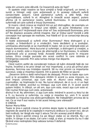 viaţa din univers este dăruită. Ce înseamnă asta de fapt? 
în spatele vieţii noastre se face simţită o forţă originară, un temei, o 
sursă a întregii vieţi care acţionează şi în aceeaşi măsură suferă 
consecinţele acţiunii. Când partenerul suferă, o altă forţă, mai 
cuprinzătoare, suferă în el. Atingând în treacăt acest aspect, putem 
afirma că în partenerul nostru suferă Dumnezeu. în orice creatură 
suferindă cel care suferă e însuşi Dumnezeu. 
Şi invers: când cineva se implică într-un act distrugător, de exemplu un 
criminal sau soldaţii în timpul unei bătălii, se pune întrebarea: cine 
acţionează aici? Acţionează oare chiar ei? Sau acţionează Dumnezeu, prin 
ei? Ne displace aceasta ultimă imagine. Dar ar trebui oare? Există o altă 
concepţie mai aproape de realitate, mai fidelă ei? Şi ce consecinţe decurg 
din ideea că 
în toate acţionează şi suferă chiar Dumnezeu? Hora distrugerii şi a 
creaţiei, a îmbolnăvirii şi a vindecării, hora decăderii şi a evoluţiei, 
uimitoarea alternanţă ce se manifestă în toate: tot ce se întâmplă este un 
impuls dumnezeiesc. Hora bucuriei şi suferinţei, a distrugerii şi creaţiei, a 
vieţii şi a morţii, este o mişcare de alternanţă a lui Dumnezeu. în ambele 
acţionează una şi aceeaşi forţă. Această alternanţă pune în mişcare 
lumea. Orice creaţie purcede din acest conflict în care izbânda şi 
înfrângerea coexistă. Prin asta lumea merge mai departe. 
DETAŞAREA 
Când nutrim astfel de consideraţii trebuie să luăm distanţă faţă de noi 
înşine, încetînd a ne privi drept cei mai importanţi, a urca pe primul plan 
durerea, fericirea sau tristeţea noastră. Să nu mai privim ca importante 
succesul, viaţa şi moartea noastră. într-o poezie de Rilke se spune: 
„Devenim dintr-o dată neînchipuit de detaşaţi. Privim la toate aşa cum 
sunt şi le acceptăm. Prin detaşare intrăm în acord cu acea mişcare, cu 
acel impuls universal, aşa cum este el. Atunci ceva măreţ, mai 
cuprinzător, se împlineşte în noi. Nu lucrul obişnuit, de zi cu zi, ci un fapt 
într-adevăr măreţ: acordul cu întregul, aşa cum este el. în acest acord 
putem întâlni, în sfârşit, un alt om, aşa cum este, exact aşa cum este el. 
Căci numai fiind aşa cum este, acţionează 
divinul în el. Nu altminteri, ci aşa cum este. Intrând în acord cu felul lui de 
a fi, cu bucuria şi suferinţa, cu viaţa şi moartea lui, vom fi în acord 
totodată cu mişcarea cea atotcuprinzătoare. Ne îndepărtăm privirea de la 
noi. Ce ar mai fi eul nostru în tot acest întreg care vibrează?" 
E CINEVA 
Rainer Maria Rilke 
Toate le ţine-n palmă cineva Şi printre deşte toate le destramă El caută 
reginele de seamă Şi le ciopleşte-n marmura străluce Cu umeri reci, de-un 
lied invăluiţi, Iar lângă ele regii îi aduce Tot din aceeaşi piatră dăltuiţi. 
Toate le ţine-n palmă cineva Ca pe tăişuri slabe ce se sfarmă, Nu-i un 
străin, în sânge ni se zbate, Cel care-i viaţă, şi elan, şi moarte Eu nu îl văd 
făcând vreo nedreptate Deşi adesea lumea îl defaimă. 
CONSTELAŢIILE 
t 
 