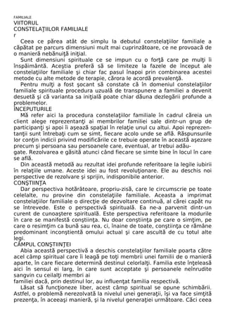 FAMILIALE 
VIITORUL 
CONSTELAŢIILOR FAMILIALE 
r 
Ceea ce părea atât de simplu la debutul constelaţiilor familiale a 
căpătat pe parcurs dimensiuni mult mai cuprinzătoare, ce ne provoacă de 
o manieră nebănuiţă iniţial. 
Sunt dimensiuni spirituale ce se impun cu o forţă care pe mulţi îi 
înspăimântă. Aceştia preferă să se limiteze la fazele de început ale 
constelaţiilor familiale şi chiar fac pasul înapoi prin combinarea acestei 
metode cu alte metode de terapie, cărora le acordă prevalenţă. 
Pentru mulţi a fost şocant să constate că în domeniul constelaţiilor 
familiale spirituale procedura uzuală de transpunere a familiei a devenit 
desuetă şi că varianta sa iniţială poate chiar dăuna dezlegării profunde a 
problemelor. 
ÎNCEPUTURILE 
Mă refer aici la procedura constelaţiilor familiale în cadrul căreia un 
client alege reprezentanţi ai membrilor familiei sale dintr-un grup de 
participanţi şi apoi îi aşează spaţial în relaţie unul cu altui. Apoi reprezen-tanţii 
sunt întrebaţi cum se simt, fiecare acolo unde se află. Răspunsurile 
lor conţin indicii privind modificările ce trebuie operate în această aşezare 
precum şi persoana sau persoanele care, eventual, ar trebui adău-gate. 
Rezolvarea e găsită atunci când fiecare se simte bine în locul în care 
se află. 
Din această metodă au rezultat idei profunde referitoare la legile iubirii 
în relaţiile umane. Aceste idei au fost revoluţionare. Ele au deschis noi 
perspective de rezolvare şi sprijin, indisponibile anterior. 
CONŞTIINŢA 
Dar perspectiva hotărâtoare, propriu-zisă, care le circumscrie pe toate 
celelalte, nu provine din constelaţiile familiale. Aceasta a imprimat 
constelaţiilor familiale o direcţie de dezvoltare continuă, al cărei capăt nu 
se întrevede. Este o perspectivă spirituală. Ea ne-a parvenit dintr-un 
curent de cunoaştere spirituală. Este perspectiva referitoare la modurile 
în care se manifestă conştiinţa. Nu doar conştiinţa pe care o simţim, pe 
care o resimţim ca bună sau rea, ci, înaine de toate, conştiinţa ce rămâne 
predominant inconştientă omului actual şi care ascultă de cu totul alte 
legi. 
CÂMPUL CONŞTIINŢEI 
Abia această perspectivă a deschis constelaţiilor familiale poarta către 
acel câmp spiritual care îi leagă pe toţi membrii unei familii de o manieră 
aparte, în care fiecare determină destinul celorlalţi. Familia este înţeleasă 
aici în sensul ei larg, în care sunt acceptate şi persoanele neînrudite 
sangvin cu ceilalţi membri ai 
familiei dacă, prin destinul lor, au influenţat familia respectivă. 
Lăsat să funcţioneze liber, acest câmp spiritual se opune schimbării. 
Astfel, o problemă nerezolvată la nivelul unei generaţii, îşi va face simţită 
prezenţa, în aceeaşi manieră, şi la nivelul generaţiei următoare. Căci ceea 
 
