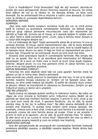Cum o împărtăşim? Fiind binevoitori faţă de alţi oameni, dorindu-le 
binele din orice perspectivă. Atunci fericirea noastră se bucura. Se simte 
bine alături de noi şi, la rândul ei, ne doreşte binele, un bine care 
durează. Ea ne antrenează într-o mişcare a iubirii care durează. O iubire 
care, la rândul ei, cunoaşte deplinătatea fericirii. 
bERtGREA DEPUNĂ 
SURPRIZA 
„Dar asta este foarte simplu!» exclama mulţi din cei ce intră prima 
oară în contact cu procedura constelaţiilor familiale. Un bărbat alege 
dintr-un grup câteva persoane necunoscute care să-i reprezinte pe 
părinţii şi fraţii săi, inclusiv pe el însuşi, şi îi aşează spaţial în relaţie unui 
cu altul. Dintr-o dată exclamă uimit: „Cum, asta e familia mea? Aveam o 
cu totul altă imagine despre ea." 
Ce s-a întâmplat de fapt? Toate persoanele alese de el privesc în una şi 
aceeaşi direcţie. El însuşi, adică reprezentantul său, stă la mare distanţă 
de restul familiei. Când sunt întrebaţi cum se simt, iese la iveală faptul că 
le lipseşte ceva. Atunci eu aduc în faţa lor încă un reprezentant pe care îl 
privesc toţi. Chipurile lor se luminează. Acum se simt mult mai bine. 
Aceasta este procedura tipică în constelaţiile familiale. Mai simplu de 
atât nu se poate. Dar ce ni se dezvăluie prin intermediul ei? Bărbatul 
povesteşte că a avut un frate care a murit la scurt timp după naştere. 
Ulterior, despre prunc nu s-a mai pomenit nimic în sânul familiei, ca şi 
cum el nu ar mai aparţine acesteia. 
DEPUN ÎNSEAMNĂ COMPLET 
Fericirea îmi este deplină când toţi cei care aparţin familiei mele îşi 
găsesc un loc în inima mea. Dacă o persoană 
este exclusă sau uitată, precum în exemplul de mai sus, în noi şi în sânul 
familiei noastre începe căutarea ei. Simţim că ne lipseşte ceva, dar, 
adesea, nu ştim unde trebuie să căutăm. O astfel de căutare duce uneori 
la obsesii, alteori se transformă în căutarea lui Dumnezeu. Simţim un gol 
înlăuntrul nostru şi dorim să-1 umplem. 
ONE ÎMI LIPSEŞTE? 
Dacă cineva ne lipseşte putem verifica în interiorul nostru. Ne luăm un 
răgaz de cinci minute şi închidem ochii. înlăuntrul nostru lăsăm să se 
perinde pe rând toţi membrii familiei noastre. îi privim în ochi, chiar şi pe 
cei care sunt morţi de mult. îi spunem fiecăruia: „Eu te văd, îţi acord 
atenţia mea. îţi fac loc în sufletul meu". Ne dăm seama deîndată că ne 
simţim mai împliniţi. în acelaşi timp simţim când cineva lipseşte. De 
exemplu, cineva care a fost uitat, cineva pe care familia 1-a resimţit ca pe 
o povară, cineva de care familia dorea să scape. Chiar şi pe aceştia îi 
privim în ochi şi le spunem: „Eu te văd, îţi acord atenţia mea. Te iubesc. 
îţi ofer locul ce ţi se cuvine în inima mea". Observăm din nou ce efect a 
avut aceasta asupra noastră şi cum ne simţim mai împliniţi. 
SĂNĂTATEA DEPLINĂ 
Una din perspectivele de anvergură din constelaţiile familiale tratează 
problema sănătăţii noastre, a sănătăţii noastre depline. Multe dintre boli 
semnifică 
 