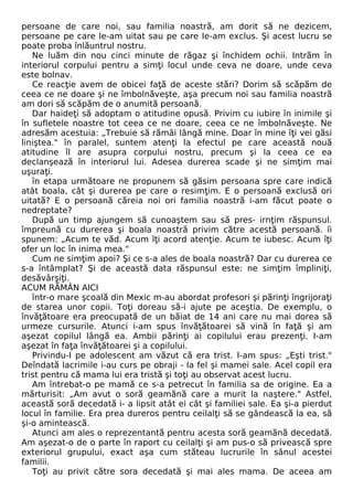 persoane de care noi, sau familia noastră, am dorit să ne dezicem, 
persoane pe care le-am uitat sau pe care le-am exclus. Şi acest lucru se 
poate proba înlăuntrul nostru. 
Ne luăm din nou cinci minute de răgaz şi închidem ochii. Intrăm în 
interiorul corpului pentru a simţi locul unde ceva ne doare, unde ceva 
este bolnav. 
Ce reacţie avem de obicei faţă de aceste stări? Dorim să scăpăm de 
ceea ce ne doare şi ne îmbolnăveşte, aşa precum noi sau familia noastră 
am dori să scăpăm de o anumită persoană. 
Dar haideţi să adoptam o atitudine opusă. Privim cu iubire în inimile şi 
în sufletele noastre tot ceea ce ne doare, ceea ce ne îmbolnăveşte. Ne 
adresăm acestuia: „Trebuie să rămâi lângă mine. Doar în mine îţi vei găsi 
liniştea." în paralel, suntem atenţi la efectul pe care această nouă 
atitudine îl are asupra corpului nostru, precum şi la ceea ce ea 
declanşează în interiorul lui. Adesea durerea scade şi ne simţim mai 
uşuraţi. 
în etapa următoare ne propunem să găsim persoana spre care indică 
atât boala, cât şi durerea pe care o resimţim. E o persoană exclusă ori 
uitată? E o persoană căreia noi ori familia noastră i-am făcut poate o 
nedreptate? 
După un timp ajungem să cunoaştem sau să pres- irnţim răspunsul. 
împreună cu durerea şi boala noastră privim către acestă persoană. îi 
spunem: „Acum te văd. Acum îţi acord atenţie. Acum te iubesc. Acum îţi 
ofer un loc în inima mea." 
Cum ne simţim apoi? Şi ce s-a ales de boala noastră? Dar cu durerea ce 
s-a întâmplat? Şi de această data răspunsul este: ne simţim împliniţi, 
desăvârşiţi. 
ACUM RĂMÂN AICI 
într-o mare şcoală din Mexic m-au abordat profesori şi părinţi îngrijoraţi 
de starea unor copii. Toţi doreau să-i ajute pe aceştia. De exemplu, o 
învăţătoare era preocupată de un băiat de 14 ani care nu mai dorea să 
urmeze cursurile. Atunci i-am spus învăţătoarei să vină în faţă şi am 
aşezat copilul lângă ea. Ambii părinţi ai copilului erau prezenţi. I-am 
aşezat în faţa învăţătoarei şi a copilului. 
Privindu-I pe adolescent am văzut că era trist. I-am spus: „Eşti trist." 
Deîndată lacrimile i-au curs pe obraji - la fel şi mamei sale. Acel copil era 
trist pentru că mama lui era tristă şi toţi au observat acest lucru. 
Am întrebat-o pe mamă ce s-a petrecut în familia sa de origine. Ea a 
mărturisit: „Am avut o soră geamănă care a murit la naştere." Astfel, 
această soră decedată i- a lipsit atât ei cât şi familiei sale. Ea şi-a pierdut 
locul în familie. Era prea dureros pentru ceilalţi să se gândească la ea, să 
şi-o amintească. 
Atunci am ales o reprezentantă pentru acesta soră geamănă decedată. 
Am aşezat-o de o parte în raport cu ceilalţi şi am pus-o să privească spre 
exteriorul grupului, exact aşa cum stăteau lucrurile în sânul acestei 
familii. 
Toţi au privit către sora decedată şi mai ales mama. De aceea am 
 