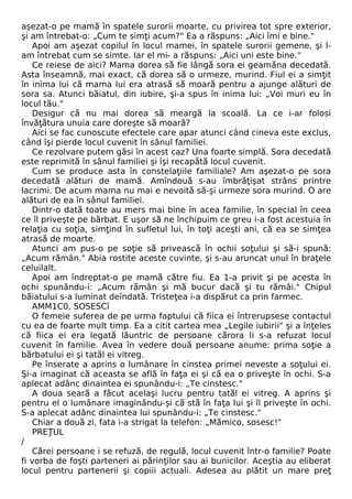 aşezat-o pe mamă în spatele surorii moarte, cu privirea tot spre exterior, 
şi am întrebat-o: „Cum te simţi acum?" Ea a răspuns: „Aici îmi e bine." 
Apoi am aşezat copilul în locul mamei, în spatele surorii gemene, şi l-am 
întrebat cum se simte. Iar el mi- a răspuns: „Aici uni este bine." 
Ce reiese de aici? Mama dorea să fie lângă sora ei geamăna decedată. 
Asta înseamnă, mai exact, că dorea să o urmeze, murind. Fiul ei a simţit 
în inima lui că mama lui era atrasă să moară pentru a ajunge alături de 
sora sa. Atunci băiatul, din iubire, şi-a spus în inima lui: „Voi muri eu în 
locul tău." 
Desigur că nu mai dorea să meargă la scoală. La ce i-ar folosi 
învăţătura unuia care doreşte să moară? 
Aici se fac cunoscute efectele care apar atunci când cineva este exclus, 
când îşi pierde locul cuvenit în sânul familiei. 
Ce rezolvare putem găsi în acest caz? Una foarte simplă. Sora decedată 
este reprimită în sânul familiei şi îşi recapătă locul cuvenit. 
Cum se produce asta în constelaţiile familiale? Am aşezat-o pe sora 
decedată alături de mamă. Amîndouă s-au îmbrăţişat strâns printre 
lacrimi. De acum mama nu mai e nevoită să-şi urmeze sora murind. O are 
alături de ea în sânul familiei. 
Dintr-o dată toate au mers mai bine în acea familie, în special în ceea 
ce îl priveşte pe bărbat. E uşor să ne închipuim ce greu i-a fost acestuia în 
relaţia cu soţia, simţind în sufletul lui, în toţi aceşti ani, că ea se simţea 
atrasă de moarte. 
Atunci am pus-o pe soţie să privească în ochii soţului şi să-i spună: 
„Acum rămân." Abia rostite aceste cuvinte, şi s-au aruncat unul în braţele 
celuilalt. 
Apoi am îndreptat-o pe mamă către fiu. Ea 1-a privit şi pe acesta în 
ochi spunându-i: „Acum rămân şi mă bucur dacă şi tu rămâi." Chipul 
băiatului s-a luminat deîndată. Tristeţea i-a dispărut ca prin farmec. 
AMM1C0, SOSESCî 
O femeie suferea de pe urma faptului că fiica ei întrerupsese contactul 
cu ea de foarte mult timp. Ea a citit cartea mea „Legile iubirii" şi a înţeles 
că fiica ei era legată lăuntric de persoane cărora li s-a refuzat locul 
cuvenit în familie. Avea în vedere două persoane anume: prima soţie a 
bărbatului ei şi tatăl ei vitreg. 
Pe înserate a aprins o lumânare în cinstea primei neveste a soţului ei. 
Şi-a imaginat că aceasta se află în faţa ei şi că ea o priveşte în ochi. S-a 
aplecat adânc dinaintea ei spunându-i: „Te cinstesc." 
A doua seară a făcut acelaşi lucru pentru tatăl ei vitreg. A aprins şi 
pentru el o lumânare imaginându-şi că stă în faţa lui şi îl priveşte în ochi. 
S-a aplecat adânc dinaintea lui spunându-i: „Te cinstesc." 
Chiar a două zi, fata i-a strigat la telefon: „Mămico, sosesc!" 
PREŢUL 
/ 
Cărei persoane i se refuză, de regulă, locul cuvenit într-o familie? Poate 
fi vorba de foşti parteneri ai părinţilor sau ai bunicilor. Aceştia au eliberat 
locul pentru partenerii şi copiii actuali. Adesea au plătit un mare preţ 
 