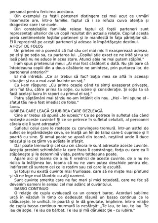 personal pentru fericirea acestora. 
Din exemplul cu foştii parteneri distingem cel mai acut ce urmări 
însemnate are, într-o familie, faptul că i se refuza cuiva atenţia şi 
dragostea care i se cuvin. 
Din constelaţiile familiale reiese faptul că foştii parteneri sunt 
reprezentaţi ulterior de un copil rezultat din actuala relaţie. Copilul acesta 
preia sentimentele foştilor parteneri şi le manifestă în faţa părinţilor săi. 
El îi reprezintă pe aceşti parteneri şi adesea le împărtăşeşte destinul. 
A FOST DE FOLOS 
Un prieten mi-a povestit că fiul său cel mai mic îi exasperează adesea, 
pe el şi pe soţia sa, cu purtarea lui. „Copilul ştie exact ce ne irită şi nu se 
lasă până nu ne aduce în acea stare. Atunci abia ne mai putem stăpîni." 
I-am spus prietenului meu: „Ai mai fost căsătorit o dată. Nu ştii oare că 
întotdeauna copiii din a doua căsătorie ne amintesc, prin purtarea lor, de 
partenerul anterior?" 
El mă intrebă: „Ce ar trebui să fac? Soţia mea se află în aceeaşi 
situaţie: şi ea a mai avut înainte un soţ." 
Eu i-am răspuns: „Cu prima ocazie când te simţi exasperat priveşte, 
prin fiul tău, către prima ta soţie, cu iubire şi consideraţie. Şi soţia ta să 
facă acelaşi lucru în raport cu primul ei soţ." 
Patru săptămâni mai târziu ne-am întâlnit din nou. „Hei - îmi spune el - 
sfatul tău ne-a fost imediat de folos." 
IUBIREA 
IUBIREA CARE LEAGĂ Şl IUBIREA CARE DEZLEAGĂ 
Cine ar trebui să spună „te iubesc"? Ce se petrece în sufletul său când 
rosteşte aceste cuvinte? Şi ce se petrece în sufletul celuilalt, al persoanei 
căreia ele îi sunt adresate? 
Sufletul celui care le rosteşte cu convingere tremură. într-un astfel de 
suflet se îngrămădeşte ceva, se înalţă un fel de talaz care-1 cuprinde şi îl 
poartă cu sine. Şi omul poate se apară din teamă, neştiind unde îl duce 
talazul şi la ce ţărm va adăsta în sfârşit. 
Dar poate tremură şi cel sau cei cărora le sunt adresate aceste cuvinte. 
Aceştia presimt schimbările la care fraza îi constrânge, forţa cu care ea îi 
stăpâneşte şi le determină viaţa, pentru totdeauna poate. 
Apare aici şi teama de a nu fi vrednici de aceste cuvinte, de a nu ne 
ridica la înălţimea lor, teama că nu ne vom putea deschide pentru ele, 
indiferent că suntem cei ce le rostim sau cei care le ascultă. 
Şi totuşi nu există cuvinte mai frumoase, care să ne mişte mai profund 
şi să ne lege mai lăuntric cu alţi oameni. 
Sunt cuvinte smerite care ne fac mari şi mici totodată, care ne fac să 
devenim oameni în sensul cel mai adânc al cuvântului. 
BASSO CONTINUO 
O relaţie de cuplu evoluează ca un concert baroc. Acorduri sublime 
urcă în văzduh în timp ce dedesubt răsună un basso continuo ce le 
călăuzeşte, le unifică, le poartă şi le dă greutate, împlinire. într-o relaţie 
de cuplu basso continuo murmură la nesfârşit: „Te iau, te iau, te iau. Te 
iau de soţie. Te iau de bărbat. Te iau şi mă dăruiesc ţie - cu iubire." 
 