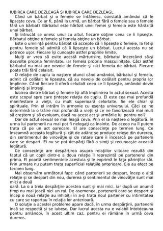 IUBIREA CARE DEZLEAGĂ Şl IUBIREA CARE DEZLEAGL 
Când un bărbat şi o femeie se întâlnesc, constată amândoi că le 
lipseşte ceva. Ce ar fi, până la urmă, un bărbat fără o femeie sau o femeie 
fără un bărbat? Bărbatul este hărăzit unei femei şi femeia este hărăzită 
unui bărbat. 
Şi întrucât se unesc unul cu altul, fiecare obţine ceea ce îi lipseşte. 
Bărbatul obţine o femeie şi femeia obţine un bărbat. 
Este o umilinţă pentru bărbat să accepte că îi lipseşte o femeie, la fel şi 
pentru femeie să admită că îi lipseşte un bărbat. Lucrul acesta nu se 
petrece uşor. Fiecare îşi cunoaşte astfel propriile limite. 
Mulţi ar vrea să evite acestă mărturisire, bărbatul încercând să-şi 
dezvolte propria feminitate, iar femeia propria masculinitate. Căci astfel 
bărbatul nu mai are nevoie de femeie şi nici femeia de bărbat. Fiecare 
poate trăi fără celalalt. 
O relaţie de cuplu ia naştere atunci când amândoi, bărbatul şi femeia, 
admit că celălalt le lipseşte, că au nevoie de celălalt pentru propria lor 
împlinire. Când fiecare îi oferă celuilalt ceea ce îi lipseşte, amândoi devin 
împliniţi şi întregi. 
Iubirea dintre bărbat şi femeie îşi află împlinirea în actul sexual. Acesta 
este scopul spre care ţinteşte relaţia de cuplu. El este cea mai profundă 
manifestare a vieţii, cu mult superioară celorlalte, fie ele chiar şi 
spirituale. Prin el intrăm în armonie cu esenţa universului. Căci ce ne 
determină la o trăire mai profundă a vieţii şi ce ne favorizează mai mult 
să creştem şi să evoluam, dacă nu acest act şi urmările lui pentru noi? 
Dar de actul sexual se mai leagă ceva. Prin el ia naştere o legătură. în 
urma lui partenerii nu mai pot fi nelegaţi ca înainte. De aceea nu îl putem 
trata că pe un act oarecare. El are consecinţe pe termen lung. Ce 
înseamnă aceasta legătură şi cât de adânc se produce reiese din durerea, 
din sentimentul de vinovăţie şi de ratare care îi încearcă pe partenerii 
care se despart. Ei nu se pot despărţi fără a simţi şi recunoaşte această 
legătură. 
Ce consecinţe are despărţirea asupra relaţiilor viitoare rezultă din 
faptul că un copil dintr-o a doua relaţie îl reprezintă pe partenerul din 
prima. El poartă sentimentele acestuia şi le exprimă în faţa părinţilor săi. 
Prin urmare nu putem trata superficial relaţiile anterioare. Ele au efect pe 
termen lung. 
Mai observăm următorul fapt: când partenerii se despart, încep o altă 
relaţie şi se despart din nou, durerea şi sentimentul de vinovăţie sunt mai 
mici a două 
oară. La o a treia despărţire acestea sunt şi mai mici, iar după un anumit 
timp nu mai joacă nici un rol. De asemenea, partenerii care se despart şi 
încep o nouă relaţie au inhibiţii în a-şi trata noul partener cu intimitatea 
cu care se raportau în relaţia lor anterioară. 
O soluţie a acestei probleme apare dacă, în urma despărţirii, partenerii 
încă se respectă şi se iubesc. Dar lucrul acesta nu e valabil întotdeauna 
pentru amândoi, în acest ultim caz, pentru ei rămâne în urmă ceva 
dureros. 
 