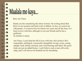 Maalala mo kaya... Dear Ate Charo,  Thank you for considering this letter of mine. I'm writing about Ben.  We're in our twenties and both work in Makati. In fact, we used to be   officemates. I've known him for almost two years and all the time, I've   been in-love with him, although we are just friends and he has a   girlfriend   he intends to marry.     Ate Charo, I can't help but fall in love with him. He's perfect! He's   responsible, intelligent, resourceful, thoughtful, loving, sweet, caring,   upright, kind, family-oriented, and a God-fearing individual. His good   looks are just an added bonus. I can't believe such a man still exists   today and I will forever be thankful for his friendship.   