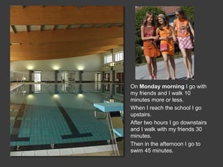 On Monday morning I go with
my friends and I walk 10
minutes more or less.
When I reach the school I go
upstairs.
After two hours I go downstairs
and I walk with my friends 30
minutes.
Then in the afternoon I go to
swim 45 minutes.
 