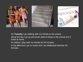 On Tuesday I go walking with my friends to the school.
Along the day I go up and down stairs 6 times in the school and 4
times at home.
At midday I play with my friends for 30 minutes.
In the afternoon I go to music and I do intellectual exercise 30
minutes.
 