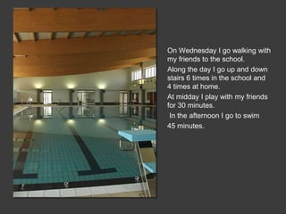 On Wednesday I go walking with
my friends to the school.
Along the day I go up and down
stairs 6 times in the school and
4 times at home.
At midday I play with my friends
for 30 minutes.
In the afternoon I go to swim
45 minutes.
 