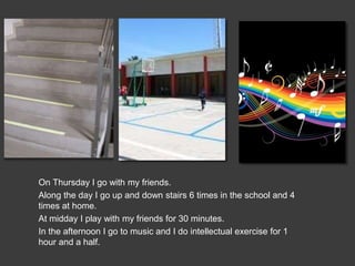 On Thursday I go with my friends.
Along the day I go up and down stairs 6 times in the school and 4
times at home.
At midday I play with my friends for 30 minutes.
In the afternoon I go to music and I do intellectual exercise for 1
hour and a half.
 