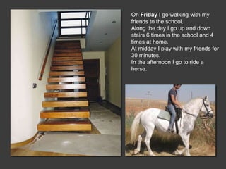 On Friday I go walking with my
friends to the school.
Along the day I go up and down
stairs 6 times in the school and 4
times at home.
At midday I play with my friends for
30 minutes.
In the afternoon I go to ride a
horse.
 