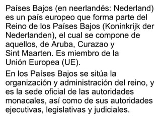 Países Bajos (en  neerlandés : Nederland) es un país europeo que forma parte del  Reino de los Países Bajos  (Koninkrijk der Nederlanden), el cual se compone de aquellos, de  Aruba ,  Curazao  y  Sint Maarten . Es miembro de la  Unión Europea  (UE). En los Países Bajos se sitúa la organización y administración del reino, y es la sede oficial de las autoridades monacales, así como de sus autoridades ejecutivas, legislativas y judiciales. 