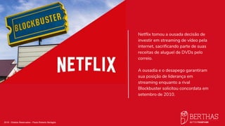 2018 - Direitos Reservados - Paulo Roberto Bertaglia
Netflix tomou a ousada decisão de
investir em streaming de vídeo pela
internet, sacrificando parte de suas
receitas de aluguel de DVDs pelo
correio. ​
A ousadia e o desapego garantiram
sua posição de liderança em
streaming enquanto a rival
Blockbuster solicitou concordata em
setembro de 2010.
 