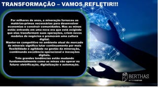 2019 Direitos Reservados
TRANSFORMAÇÃO – VAMOS REFLETIR!!!
Por milhares de anos, a mineração forneceu as
matérias-primas necessárias para desenvolver
economias e construir comunidades. Mas as minas
estão entrando em uma nova era que está exigindo
que elas transformem suas operações, criem novos
modelos de negócios e promovam uma cultura
digital.
Manter-se competitivo no ambiente atual do mercado
de minerais significa lutar continuamente por mais
flexibilidade e agilidade na gestão da mineração,
combinando excelência operacional e inovações
digitais.
Três grandes tendências estão mudando
fundamentalmente como as minas vão operar no
futuro: eletrificação, digitalização e automação.
 