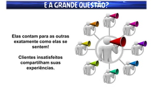 E A GRANDE QUESTÃO?
Elas contam para as outras
exatamente como elas se
sentem!
Clientes insatisfeitos
compartilham suas
experiências.
 