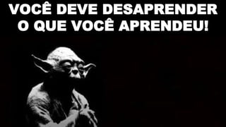 VOCÊ DEVE DESAPRENDER
O QUE VOCÊ APRENDEU!
 