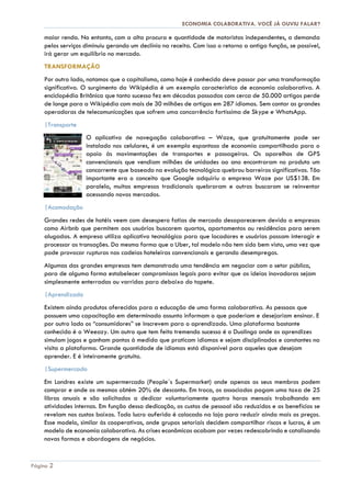 ECONOMIA COLABORATIVA. VOCÊ JÁ OUVIU FALAR?
Página 2
maior renda. No entanto, com a alta procura e quantidade de motoristas independentes, a demanda
pelos serviços diminuiu gerando um declínio na receita. Com isso o retorno a antiga função, se possível,
irá gerar um equilíbrio no mercado.
TRANSFORMAÇÃO
Por outro lado, notamos que o capitalismo, como hoje é conhecido deve passar por uma transformação
significativa. O surgimento da Wikipédia é um exemplo característico de economia colaborativa. A
enciclopédia Britânica que tanto sucesso fez em décadas passadas com cerca de 50.000 artigos perde
de longe para a Wikipédia com mais de 30 milhões de artigos em 287 idiomas. Sem contar as grandes
operadoras de telecomunicações que sofrem uma concorrência fortíssima de Skype e WhatsApp.
|Transporte
O aplicativo de navegação colaborativa – Waze, que gratuitamente pode ser
instalado nos celulares, é um exemplo espantoso de economia compartilhada para o
apoio às movimentações de transportes e passageiros. Os aparelhos de GPS
convencionais que vendiam milhões de unidades ao ano encontraram no produto um
concorrente que baseado na evolução tecnológica quebrou barreiras significativas. Tão
importante era o conceito que Google adquiriu a empresa Waze por US$13B. Em
paralelo, muitas empresas tradicionais quebraram e outras buscaram se reinventar
acessando novos mercados.
|Acomodação
Grandes redes de hotéis veem com desespero fatias de mercado desaparecerem devido a empresas
como Airbnb que permitem aos usuários buscarem quartos, apartamentos ou residências para serem
alugadas. A empresa utiliza aplicativo tecnológico para que locadores e usuários possam interagir e
processar as transações. Da mesma forma que o Uber, tal modelo não tem sido bem visto, uma vez que
pode provocar rupturas nas cadeias hoteleiras convencionais e gerando desempregos.
Algumas das grandes empresas tem demonstrado uma tendência em negociar com o setor público,
para de alguma forma estabelecer compromissos legais para evitar que as ideias inovadoras sejam
simplesmente enterradas ou varridas para debaixo do tapete.
|Aprendizado
Existem ainda produtos oferecidos para a educação de uma forma colaborativa. As pessoas que
possuem uma capacitação em determinado assunto informam o que poderiam e desejariam ensinar. E
por outro lado os “consumidores” se inscrevem para o aprendizado. Uma plataforma bastante
conhecida é o Weeazy. Um outro que tem feito tremendo sucesso é o Duolingo onde os aprendizes
simulam jogos e ganham pontos à medida que praticam idiomas e sejam disciplinados e constantes na
visita a plataforma. Grande quantidade de idiomas está disponível para aqueles que desejam
aprender. E é inteiramente gratuito.
|Supermercado
Em Londres existe um supermercado (People´s Supermarket) onde apenas os seus membros podem
comprar e onde os mesmos obtém 20% de desconto. Em troca, os associados pagam uma taxa de 25
libras anuais e são solicitados a dedicar voluntariamente quatro horas mensais trabalhando em
atividades internas. Em função dessa dedicação, os custos de pessoal são reduzidos e os benefícios se
revelam nos custos baixos. Todo lucro auferido é colocado na loja para reduzir ainda mais os preços.
Esse modelo, similar às cooperativas, onde grupos setoriais decidem compartilhar riscos e lucros, é um
modelo de economia colaborativa. As crises econômicas acabam por vezes redescobrindo e catalisando
novas formas e abordagens de negócios.
 