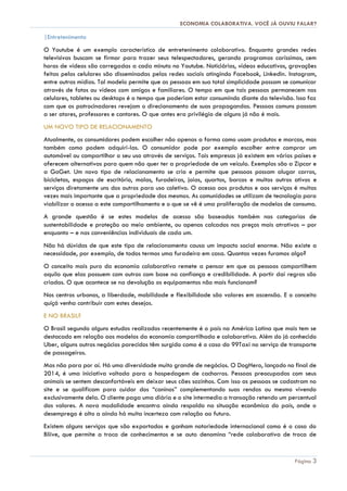 ECONOMIA COLABORATIVA. VOCÊ JÁ OUVIU FALAR?
Página 3
|Entretenimento
O Youtube é um exemplo característico de entretenimento colaborativo. Enquanto grandes redes
televisivas buscam se firmar para trazer seus telespectadores, gerando programas caríssimos, cem
horas de vídeos são carregadas a cada minuto no Youtube. Noticiários, vídeos educativos, gravações
feitas pelos celulares são disseminadas pelas redes sociais atingindo Facebook, Linkedin. Instagram,
entre outras mídias. Tal modelo permite que as pessoas em sua total simplicidade possam se comunicar
através de fotos ou vídeos com amigos e familiares. O tempo em que tais pessoas permanecem nos
celulares, tabletes ou desktops é o tempo que poderiam estar consumindo diante da televisão. Isso faz
com que os patrocinadores revejam o direcionamento de suas propagandas. Pessoas comuns passam
a ser atores, professores e cantores. O que antes era privilégio de alguns já não é mais.
UM NOVO TIPO DE RELACIONAMENTO
Atualmente, os consumidores podem escolher não apenas a forma como usam produtos e marcas, mas
também como podem adquiri-las. O consumidor pode por exemplo escolher entre comprar um
automóvel ou compartilhar o seu uso através de serviços. Tais empresas já existem em vários países e
oferecem alternativas para quem não quer ter a propriedade de um veículo. Exemplos são a Zipcar e
a GoGet. Um novo tipo de relacionamento se cria e permite que pessoas possam alugar carros,
bicicletas, espaços de escritório, malas, furadeiras, joias, quartos, barcos e muitos outros ativos e
serviços diretamente uns dos outros para uso coletivo. O acesso aos produtos e aos serviços é muitas
vezes mais importante que a propriedade dos mesmos. As comunidades se utilizam de tecnologia para
viabilizar o acesso a este compartilhamento e o que se vê é uma proliferação de modelos de consumo.
A grande questão é se estes modelos de acesso são baseados também nas categorias de
sustentabilidade e proteção ao meio ambiente, ou apenas calcados nos preços mais atrativos – por
enquanto – e nas conveniências individuais de cada um.
Não há dúvidas de que este tipo de relacionamento causa um impacto social enorme. Não existe a
necessidade, por exemplo, de todos termos uma furadeira em casa. Quantas vezes furamos algo?
O conceito mais puro da economia colaborativa remete a pensar em que as pessoas compartilhem
aquilo que elas possuem com outros com base na confiança e credibilidade. A partir daí regras são
criadas. O que acontece se na devolução os equipamentos não mais funcionam?
Nos centros urbanos, a liberdade, mobilidade e flexibilidade são valores em ascensão. E o conceito
quiçá venha contribuir com estes desejos.
E NO BRASIL?
O Brasil segundo alguns estudos realizados recentemente é o país na América Latina que mais tem se
destacado em relação aos modelos da economia compartilhada e colaborativa. Além do já conhecido
Uber, alguns outros negócios parecidos têm surgido como é o caso do 99Taxi no serviço de transporte
de passageiros.
Mas não para por aí. Há uma diversidade muito grande de negócios. O DogHero, lançado no final de
2014, é uma iniciativa voltada para a hospedagem de cachorros. Pessoas preocupadas com seus
animais se sentem desconfortáveis em deixar seus cães sozinhos. Com isso as pessoas se cadastram no
site e se qualificam para cuidar dos “caninos” complementando suas rendas ou mesmo vivendo
exclusivamente dela. O cliente paga uma diária e o site intermedia a transação retendo um percentual
dos valores. A nova modalidade encontra ainda respaldo na situação econômica do país, onde o
desemprego é alto a ainda há muita incerteza com relação ao futuro.
Existem alguns serviços que são exportados e ganham notoriedade internacional como é o caso do
Bliive, que permite a troca de conhecimentos e se auto denomina “rede colaborativa de troca de
 
