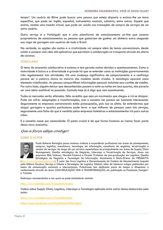 ECONOMIA COLABORATIVA. VOCÊ JÁ OUVIU FALAR?
Página 4
tempo”. Um usuário do Bliive pode buscar uma pessoa que esteja disposta a ensinar-lhe um tema
específico, que pode ser inglês, espanhol, instrumentos musicais, culinária, entre outras. Aquele que
ensina, recebe uma moeda virtual, que pode ser usada nas transações de compra de serviços de um
outro usuário.
Outro serviço é o Parkingaki que é uma plataforma de estacionamento on-line que conecta
proprietários de estacionamentos ou pessoas que gostariam de ganhar um dinheiro extra alugando
sua vaga de garagem com usuários de todo o Brasil.
Na verdade, as opções são muitas e a criatividade vai sempre além de temas convencionais: desde
cuidar e passear com cães até aplicativos que permitem a colaboração no transporte através da oferta
de caronas.
CONCLUSÃO
O tema da economia colaborativa é extenso e tem gerado muitas dúvidas e questionamentos. Como a
maturidade é baixa e a diversidade é grande há que se entender como as instituições governamentais
irão regulamentar tais atividades. Há uma mudança significativa de comportamento e a confiança
parece ser a palavra chave na maioria dos modelos sendo criados. A tecnologia aparece como
elemento viabilizador. As pessoas compartilham informações pessoais incluindo seus cartões de crédito.
Por outro lado, alguém deixar que desconhecidos passem a noite ou noites em seus quartos, não parecia
ser uma ideia aceitável no passado. Contudo hoje já é algo que vem acontecendo.
Todos os mercados serão afetados. Não acredito que seja um movimento que chegou e irá se dissipar.
Pode sim sofrer adaptações e transformações, mas o conceito me parece ser bastante interessante.
Seguramente as empresas convencionais estão preocupadas, pois isso as afeta. Se entendermos que
alugar garagens e quartos particulares pode levar a que milhares de pessoas usem tais serviços,
seguramente uma fatia do que é vendido pelas empresas hoteleiras e estacionamentos irá para outras
mãos.
E o conceito nasce por necessidade. O ponto crucial é de que forma fazemos ou iremos fazer parte
dessa nova economia.
Que a força esteja contigo!
SOBRE O AUTOR
Paulo Roberto Bertaglia possui extensa vivência e experiência profissional nas áreas de planejamento,
compras, logística, manufatura, tecnologia da informação, consultoria de negócios, terceirização e
vendas de serviços. Ao longo de sua carreira especializou-se principalmente nas áreas de Supply Chain
Management, Gestão estratégica de Negócios, Liderança e Terceirização de Serviços. Atuou nas
empresas IBM, Unilever, Hewlett-Packard e Oracle. Professor de pós-graduação em Logística, Gestão
Estratégica de Negócios e Tecnologia da Informação. Atualmente é Sócio-Diretor da PREMIATTA
(http://www.premiattaplus.com). É autor dos livros Logística e Gerenciamento da Cadeia de Abastecimento lançado
pela Editora Saraiva, Serviço a Cliente e Estratégias de Logística Global, além de inúmeros artigos publicados por
meios de comunicação nacionais e internacionais. Palestrante tem dedicado parte do tempo a disseminar o
conhecimento através do lema: COM EDUCAÇÃO VEM A TRANSFORMAÇÃO, em publicação no Facebook, Google+
e Youtube.
Endereços recomendados e nos quais se pode estabelecer contato:
http://www.linkedin.com/in/paulobertaglia
Vídeos sobre Supply Chain, Logística, Liderança e Tecnologia aplicada entre outros temas elaborados pelo
autor:
http://www.youtube.com/c/PauloBertaglia
https://www.facebook.com/PauloRobertoBertaglia/
 
