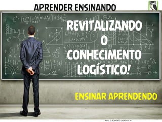 2017 Direitos Reservados
PAULO ROBERTO BERTAGLIA
ENSINAR APRENDENDO
REVITALIZANDO
O
CONHECIMENTO
LOGÍSTICO!
APRENDER ENSINANDO
 